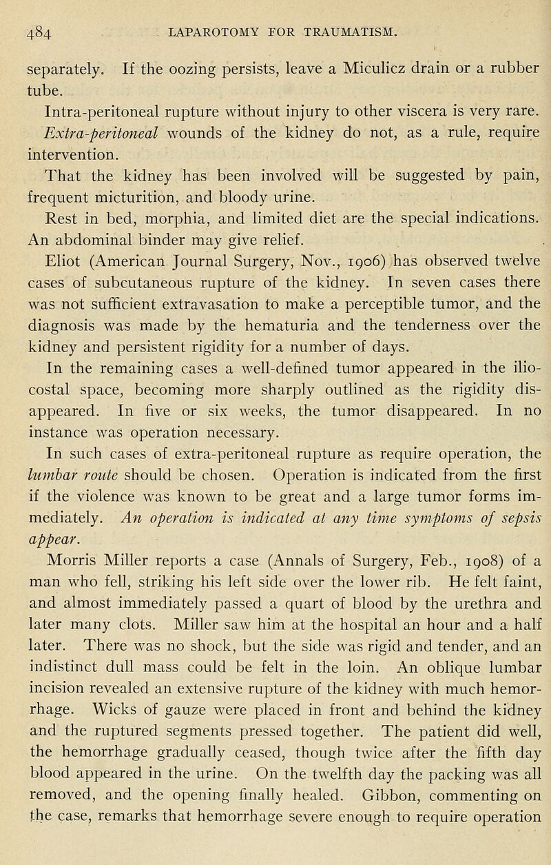 separately. If the oozing persists, leave a Miculicz drain or a rubber tube. Intra-peritoneal rupture without injury to other viscera is very rare. Extra-peritoneal wounds of the kidney do not, as a rule, require intervention. That the kidney has been involved will be suggested by pain, frequent micturition, and bloody urine. Rest in bed, morphia, and limited diet are the special indications. An abdominal binder may give relief. Eliot (American Journal Surgery, Nov., 1906) has observed twelve cases of subcutaneous rupture of the kidney. In seven cases there was not sufficient extravasation to make a perceptible tumor, and the diagnosis was made by the hematuria and the tenderness over the kidney and persistent rigidity for a number of days. In the remaining cases a well-defined tumor appeared in the ilio- costal space, becoming more sharply outlined as the rigidity dis- appeared. In five or six weeks, the tumor disappeared. In no instance was operation necessary. In such cases of extra-peritoneal rupture as require operation, the lumbar route should be chosen. Operation is indicated from the first if the violence was known to be great and a large tumor forms im- mediately. An operation is indicated at any time symptoms of sepsis appear. Morris Miller reports a case (Annals of Surgery, Feb., 1908) of a man who fell, striking his left side over the lower rib. He felt faint, and almost immediately passed a quart of blood by the urethra and later many clots. Miller saw him at the hospital an hour and a half later. There was no shock, but the side was rigid and tender, and an indistinct dull mass could be felt in the loin. An oblique lumbar incision revealed an extensive rupture of the kidney with much hemor- rhage. Wicks of gauze were placed in front and behind the kidney and the ruptured segments pressed together. The patient did well, the hemorrhage gradually ceased, though twice after the fifth day blood appeared in the urine. On the twelfth day the packing was all removed, and the opening finally healed. Gibbon, commenting on the case, remarks that hemorrhage severe enough to require operation