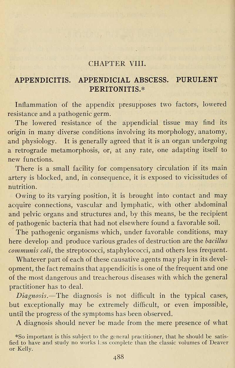 APPENDICITIS. APPENDICEAL ABSCESS. PURULENT PERITONITIS.* Inflammation of the appendix presupposes two factors, lowered resistance and a pathogenic germ. The lowered resistance of the appendicial tissue may find its origin in many diverse conditions involving its morphology, anatomy, and physiology. It is generally agreed that it is an organ undergoing a retrograde metamorphosis, or, at any rate, one adapting itself to new functions. There is a small facility for compensatory circulation if its main artery is blocked, and, in consequence, it is exposed to vicissitudes of nutrition. Owing to its varying position, it is brought into contact and may acquire connections, vascular and lymphatic, with other abdominal and pelvic organs and structures and, by this means, be the recipient of pathogenic bacteria that had not elsewhere found a favorable soil. The pathogenic organisms which, under favorable conditions, may here develop and produce various grades of destruction are the bacillus communis coli, the streptococci, staphylococci, and others less frequent. Whatever part of each of these causative agents may play in its devel- opment, the fact remains that appendicitis is one of the frequent and one of the most dangerous and treacherous diseases with which the general practitioner has to deal. Diagnosis.—The diagnosis is not difficult in the typical cases, but exceptionally may be extremely difficult, or even impossible, until the progress of the symptoms has been observed. A diagnosis should never be made from the mere presence of what *So important is this subject to the general practitioner, that he should be satis- fied to have and study no works Lss complete than the classic volumes of Deaver or Kelly.