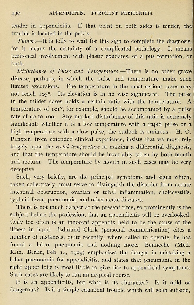 tender in appendicitis. If that point on both sides is tender, the trouble is located in the pelvis. Tumor.—It is folly to wait for this sign to complete the diagnosis, for it means the certainty of a complicated pathology. It means peritoneal involvement with plastic exudates, or a pus formation, or both. Disturbance of Pulse and Temperature.—There is no other grave disease, perhaps, in which the pulse and temperature make such limited excursions. The temperature in the most serious cases may not reach 1030. Its elevation is in no wise significant. The pulse in the milder cases holds a certain ratio with the temperature. A temperature of 1010, for example, should be accompanied by a pulse rate of 90 to 100. Any marked disturbance of this ratio is extremely significant; whether it is a low temperature with a rapid pulse or a high temperature with a slow pulse, the outlook is ominous. H. O. Panzter, from extended clinical experience, insists that we must rely largely upon the rectal temperature in making a differential diagnosis, and that the temperature should be invariably taken by both mouth and rectum. The temperature by mouth in such cases may be very deceptive. Such, very briefly, are the principal symptoms and signs which, taken collectively, must serve to distinguish the disorder from accute intestinal obstruction, ovarian or tubal inflammation, cholecystitis, typhoid fever, pneumonia, and other acute diseases. There is not much danger at the present time, so prominently is the subject before the profession, that an appendicitis will be overlooked. Only too often is an innocent appendix held to be the cause of the illness in hand. Edmund Clark (personal communication) cites a number of instances, quite recently, where called to operate, he has found a lobar pneumonia and nothing more. Benneche (Med. Klin., Berlin, Feb. 14, 1909) emphasizes the danger in mistaking a lobar pneumonia for appendicitis, and states that pneumonia in the right upper lobe is most liable to give rise to appendicial symptoms. Such cases are likely to run an atypical course. It is an appendicitis, but what is its character? Is it mild or dangerous ? Is it a simple catarrhal trouble which will soon subside,