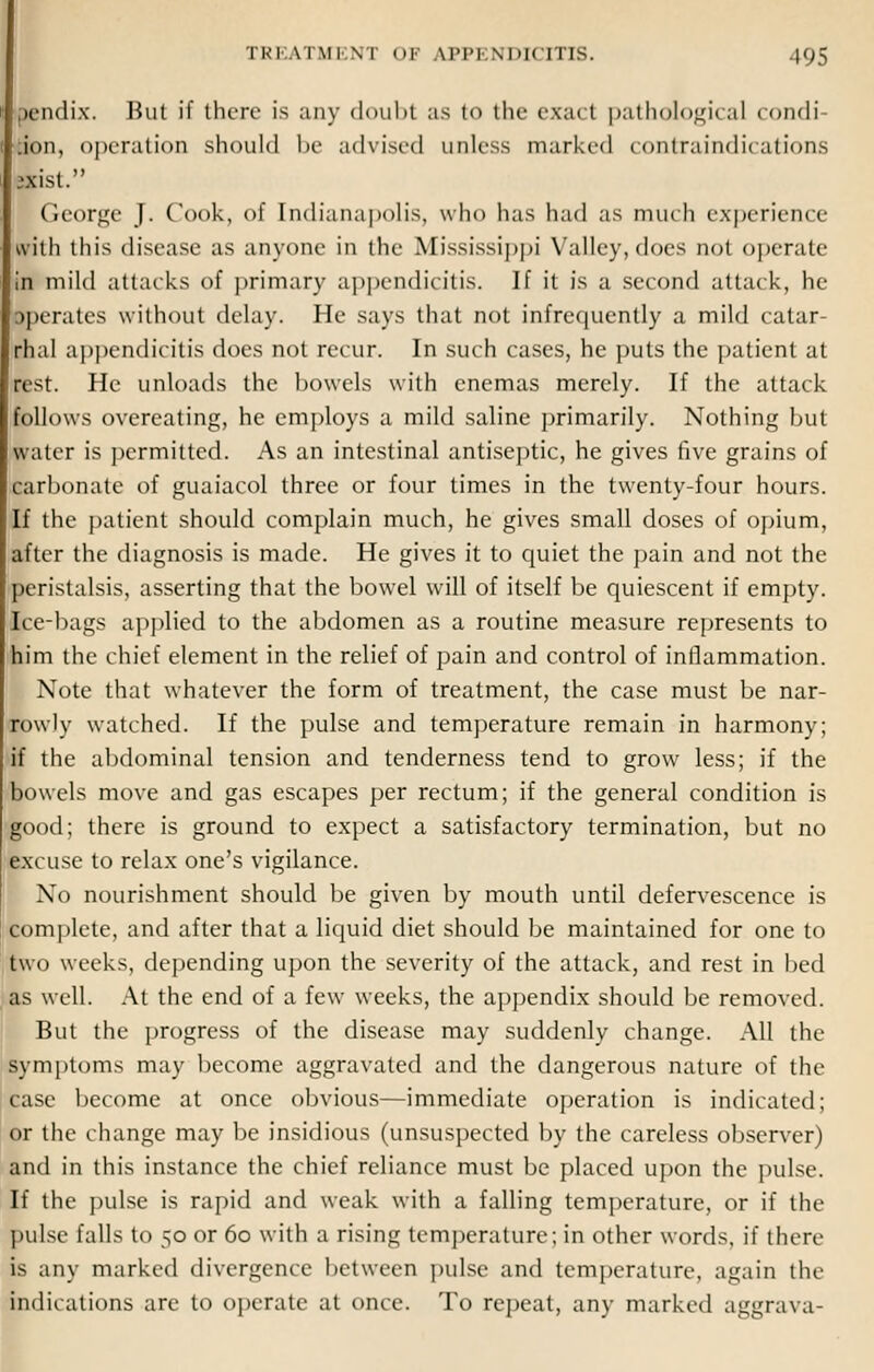 ,)cn<lix. But if there is any doubt as to the exact pathological condi .ion, operation should Ik- advised unless marked contraindications :xist. George J. Cook, of Indianapolis, who has had as much experience with this disease as anyone in the Mississippi Valley, does not operate in mild attacks of primary appendicitis. If it is a second attack, he operates without delay. He says that not infrequently a mild catar- rhal appendicitis does not recur. In such cases, he puts the patient at rest. He unloads the bowels with enemas merely. If the attack follows overeating, he employs a mild saline primarily. Nothing but water is permitted. As an intestinal antiseptic, he gives five grains of carbonate of guaiacol three or four times in the twenty-four hours. If the patient should complain much, he gives small doses of opium, after the diagnosis is made. He gives it to quiet the pain and not the peristalsis, asserting that the bowel will of itself be quiescent if empty. Ice-bags applied to the abdomen as a routine measure represents to him the chief element in the relief of pain and control of inflammation. Note that whatever the form of treatment, the case must be nar- rowly watched. If the pulse and temperature remain in harmony; »if the abdominal tension and tenderness tend to grow less; if the bowels move and gas escapes per rectum; if the general condition is good; there is ground to expect a satisfactory termination, but no excuse to relax one's vigilance. No nourishment should be given by mouth until defervescence is complete, and after that a liquid diet should be maintained for one to two weeks, depending upon the severity of the attack, and rest in bed as well. At the end of a few weeks, the appendix should be removed. But the progress of the disease may suddenly change. All the symptoms may become aggravated and the dangerous nature of the case become at once obvious—immediate operation is indicated; or the change may be insidious (unsuspected by the careless observer) and in this instance the chief reliance must be placed upon the pulse. If the pulse is rapid and weak with a falling temperature, or if the pulse falls to 50 or 60 with a rising temperature; in other words, if there is any marked divergence between pulse and temperature, again the indications are to operate at once. To repeat, any marked aggrava-