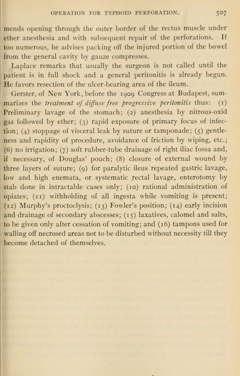 mends opening through the outer border of the rectus muscle under ether anesthesia and with subsequent repair of the perforations. It too Dumerous, he advises packing off die injured portion oi the bowel from the general cavity by gauze compresses. Laplace remarks that usually the surgeon is not tailed until the patient is in full shock and a general peritonitis is already begun. He favors resection of the ulcer-bearing area of the ileum. Gerster, of New York, before the 1909 Congress at Budapest, sum- marizes the treatment of diffuse free progressive peritonitis thus: (1) Preliminary lavage of the stomach; (2) anesthesia by nitrous-oxid gas followed by ether; (3) rapid exposure of primary focus of infec- tion; ( () stoppage of viscera] leak by suture or tamponade; (5) gentle- ness and rapidity of procedure, avoidance of friction by wiping, etc.; (6) no irrigation; (7) soft rubber-tube drainage of right iliac fossa and, if necessary, of Douglas' pouch; (8) closure of external wound by three layers of suture; (9) for paralytic ileus repeated gastric lavage, low and high enemata, or systematic rectal lavage, enterotomy by stab done in intractable cases only; (10) rational administration of opiates; (11) withholding of all ingesta while vomiting is present; (1:) Murphy's proctoclysis; (13) Fowler's position; (14) early incision and drainage of secondary abscesses; (15) laxatives, calomel and salts, to be given only after cessation of vomiting; and (16) tampons used for walling off necrosed areas not to be disturbed without necessity till they become detached of themselves.