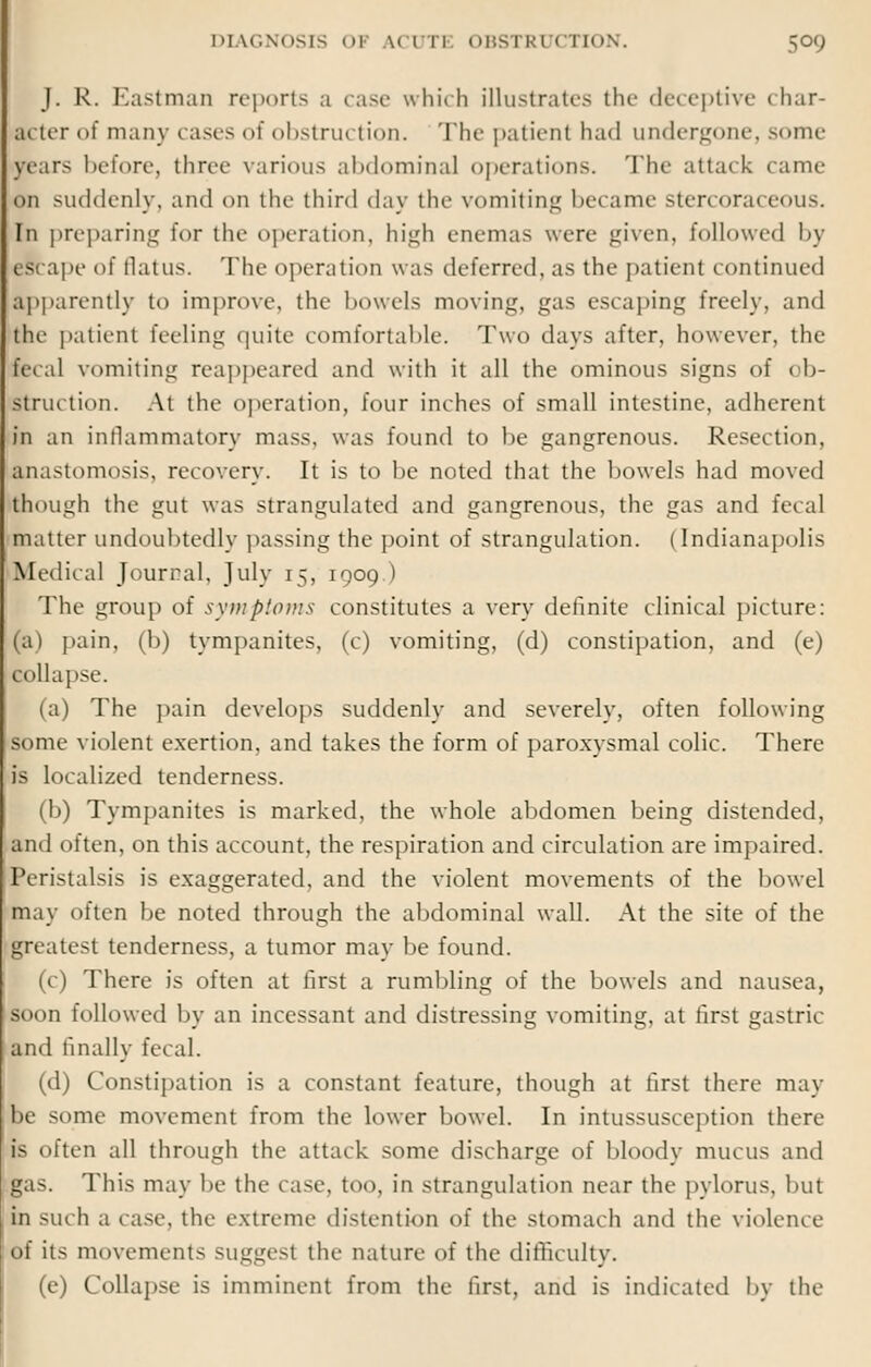 J. R. Eastman reports a case which illustrates the deceptive char- acter of many cases of obstrui tion. The patient had undergone, some lears before, three various abdominal operations. Tin- attack came on suddenly, and on the third day the vomiting became stercoraceous. In preparing for the operation, high enemas were given, followed by escape of flatus. The operation was deferred, as the patient continued apparently to improve, the bowels moving, gas escaping freely, and the patient feeling quite comfortable. Two days after, however, the fecal vomiting reappeared and with it all the ominous signs of ob- struction. At the operation, four inches of small intestine, adherent in an inflammatory mass, was found to be gangrenous. Resection, anastomosis, recovery. It is to be noted that the bowels had moved though the gut was strangulated and gangrenous, the gas and fecal matter undoubtedly passing the point of strangulation. | Indianapolis Medical Journal, July 15, 1909.) The group of symptoms constitutes a very definite clinical picture: (a) pain, (b) tympanites, (c) vomiting, (d) constipation, and (e) collapse. (a) The pain develops suddenly and severely, often following some violent exertion, and takes the form of paroxysmal colic. There is localized tenderness. (b) Tympanites is marked, the whole abdomen being distended, and often, on this account, the respiration and circulation are impaired. Peristalsis is exaggerated, and the violent movements of the bowel may often be noted through the abdominal wall. At the site of the greatest tenderness, a tumor may be found. (c) There is often at first a rumbling of the bowels and nausea, soon followed by an incessant and distressing vomiting, at first gastric and finally fecal. (d) Constipation is a constant feature, though at first there may be some movement from the lower bowel. In intussusception there is often all through the attack some discharge of bloody mucus and gas. This may be the case, too, in strangulation near the pylorus, but in such a case, the extreme distention of the stomach and the violence of its movements suggest the nature of the difficulty. (e) Collapse is imminent from the first, and is indicated by the