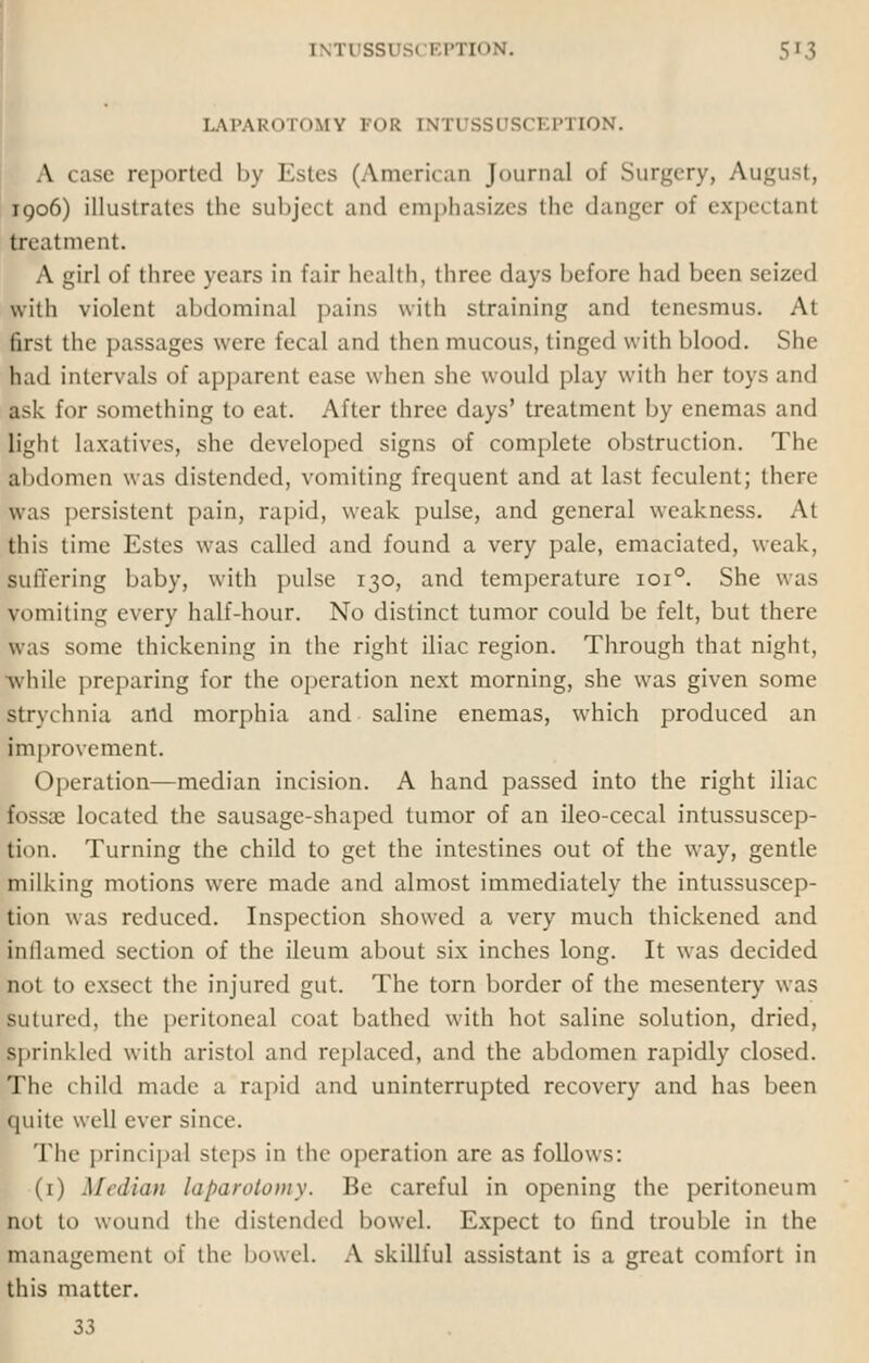 LAPAROTOMY FOR l\ II SSDSC1 PTION. A case reported by Estes (American Journal of Surgery, August, 1906) illustrates the subject and emphasizes the danger of expei tant treatment. A girl of three years in fair health, three days before had been seized with violent abdominal pains with straining and tenesmus. At first the passages were fecal and then mucous, tinged with blood. She had intervals of apparent ease when she would play with her toys and ask for something to eat. After three days' treatment by enemas and light laxatives, she developed signs of complete obstruction. The abdomen was distended, vomiting frequent and at last feculent; there- was persistent pain, rapid, weak pulse, and general weakness. At pis lime Estes was called and found a very pale, emaciated, weak, suffering baby, with pulse 130, and temperature 1010. She was vomiting every half-hour. No distinct tumor could be felt, but there was some thickening in the right iliac region. Through that night, while preparing for the operation next morning, she was given some krychnia and morphia and saline enemas, which produced an improvement. Operation—median incision. A hand passed into the right iliac fossae located the sausage-shaped tumor of an ileo-cecal intussuscep- tion. Turning the child to get the intestines out of the way, gentle milking motions were made and almost immediately the intussuscep- tion was reduced. Inspection showed a very much thickened and inflamed section of the ileum about six inches long. It was decided not to exsect the injured gut. The torn border of the mesentery was sutured, the peritoneal coat bathed with hot saline solution, dried, sprinkled with aristol and replaced, and the abdomen rapidly closed. The child made a rapid and uninterrupted recovery and has been quite well ever since. The principal steps in the operation are as follows: (1) Median laparotomy. Be careful in opening the peritoneum not to wound the distended bowel. Expect to find trouble in the management of the bowel. A skillful assistant is a great comfort in this matter. 33