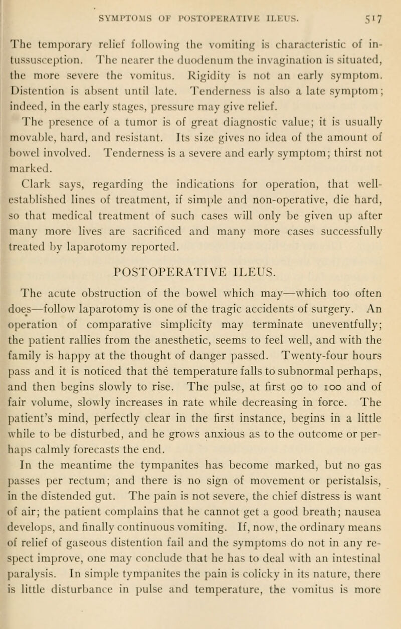 s\ I1PT0MS I POSTOPI K'A riVE ILEUS. 57 The temporary relief following the vomiting is characteristic of in- tussusception. The Dearer the duodenum the invagination is situated, the more severe the vomitus. Rigidity is not an early symptom. Distention is absent until late. Tenderness is also a late symptom; indeed, in the early stages, pressure may give relief. The presence of a tumor is of great diagnostic value; it is usually movable, hard, and resistant. Its size gives no idea of the amount of bowel involved. Tenderness is a severe- and early symptom; thirst not marked. (lark says, regarding the indications for operation, that well- established lines of treatment, if simple and non-operative, die hard, so that medical treatment of such cases will only be given up after many more lives are sacrificed and many more cases successfully treated by laparotomy reported. POSTOPERATIVE ILEUS. The acute obstruction of the bowel which may—which too often does—follow laparotomy is one of the tragic accidents of surgery. An operation of comparative simplicity may terminate uneventfully; the patient rallies from the anesthetic, seems to feel well, and with the family is happy at the thought of danger passed. Twenty-four hours pass and it is noticed that the temperature falls to subnormal perhaps. and then begins slowly to rise. The pulse, at first 90 to 100 and of fair volume, slowly increases in rate while decreasing in force. The patient's mind, perfectly clear in the first instance, begins in a little while to be disturbed, and he grows anxious as to the outcome or per- haps calmly forecasts the end. In the meantime the tympanites has become marked, but no gas basses per rectum; and there is no sign of movement or peristalsis, in the distended gut. The pain is not severe, the chief distress is want of air; the patient complains that he cannot get a good breath; nausea develops, and finally continuous vomiting. If, now, the ordinary means of relief of gaseous distention fail and the symptoms do not in any re- spect improve, one may com hide that he has to deal with an intestinal paralysis. In simple tympanites the pain is colicky in its nature, there is little disturbance in pulse and temperature, the vomitus is more