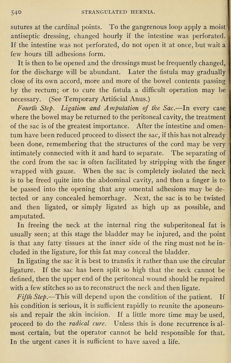 sutures at the cardinal points. To the gangrenous loop apply a moist antiseptic dressing, changed hourly if the intestine was perforated. I If the intestine was not perforated, do not open it at once, but wait a few hours till adhesions form. It is then to be opened and the dressings must be frequently changed, for the discharge will be abundant. Later the fistula may gradually close of its own accord, more and more of the bowel contents passing by the rectum; or to cure the fistula a difficult operation may be necessary. (See Temporary Artificial Anus.) Fourth Step. Ligation and Amputation of the Sac.—In every case where the bowel may be returned to the peritoneal cavity, the treatment of the sac is of the greatest importance. After the intestine and omen- tum have been reduced proceed to dissect the sac, if this has not already been done, remembering that the structures of the cord may be very intimately connected with it and hard to separate. The separating of the cord from the sac is often facilitated by stripping with the finger wrapped with gauze. When the sac is completely isolated the neck is to be freed quite into the abdominal cavity, and then a finger is to be passed into the opening that any omental adhesions may be de- tected or any concealed hemorrhage. Next, the sac is to be twisted and then ligated, or simply ligated as high up as possible, and amputated. In freeing the neck at the internal ring the subperitoneal fat is usually seen; at this stage the bladder may be injured, and the point is that any fatty tissues at the inner side of the ring must not be in- cluded in the ligature, for this fat may conceal the bladder. In ligating the sac it is best to transfix it rather than use the circular ligature. If the sac has been split so high that the neck cannot be defined, then the upper end of the peritoneal wound should be repaired with a few stitches so as to reconstruct the neck and then ligate. Fifth Step.—This will depend upon the condition of the patient. If his condition is serious, it is sufficient rapidly to reunite the aponeuro- sis and repair the skin incision. If a little more time may be used, proceed to do the radical cure. Unless this is done recurrence is al- most certain, but the operator cannot be held responsible for that. In the urgent cases it is sufficient to have saved a life.