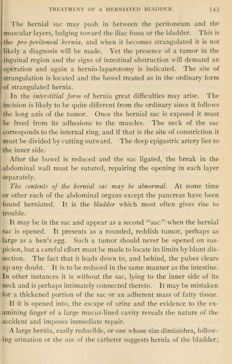 The hernial sac may push in between the peritoneum and the muscular layers, bulging toward the iliac fossa or the bladder. This is thf pro peritoneal hernia, and when ii becomes strangulated it is not likely a diagnosis will be made. Yet the presence of B tumor in the inguinal region and the signs of intestinal obstruction will demand an operation and again a hernio laparotomy is indicated. The site of strangulation is located and the bowel treated as in the ordinary form of strangulated hernia. In the interstitial form of hernia great difficulties may arise. The incision is likely to he quite different from the ordinary since it follows the long axis of the tumor. Once die hernial sac is exposed it must be freed from its adhesions to the muscles. The neck of the sac corresponds to the internal ring, and if that is the site of constriction it must he divided by cutting outward. The deep epigastric artery lies to the inner side. After the bowel is reduced and the sac ligated, the break in the abdominal wall must be sutured, repairing the opening in each layer separately. The contents of the hernial sac may be abnormal. At some time or other each of the abdominal organs except the pancreas have been found herniated. It is the bladder which most often gives rise to trouble. It may be in the sac and appear as a second sac when the hernial sac is opened. It presents as a rounded, reddish tumor, perhaps as large as a hen's egg. Such a tumor should never be opened on sus- picion, but a careful effort must be made to locate its limits by blunt dis- section. The fact that it leads down to, and behind, the pubes clears up any doubt. It is to be reduced in the same manner as the intestine. In other instances it is without the sac, lying to the inner side of its neck and is perhaps intimately connected thereto. It may be mistaken for a thickened portion of the sac or an adherent mass of fatty tissue. If it is opened into, the escape of urine and the evidence to the e\ ■mining finger of a large mucus lined cavity reveals the nature of the accident and imposes immediate repair. A large hernia, easily reducible, or one whose size diminishes, follow- ing urination or the use of the catheter suggests hernia of the bladder;