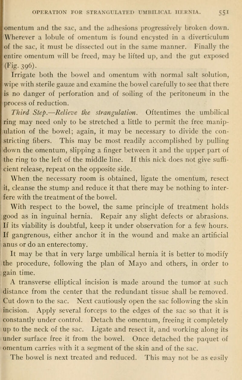 Omentum ami the sac, and the adhesions progressively broken down. I Wherever a lobule of omentum is found encysted in a diverticulum of the sac it must be dissected oul in the same manner. Finally the entire omentum will he freed, may be lilted up, and the gut exposed pFig. 396). irrigate both the bowel and omentum with normal salt solution, wipe with sterile gauze and examine the bowel carefully to see that there is no danger of perforation and of soiling of the peritoneum in the process of reduction. Third Step.—Relieve the strangulation. Oftentimes the umbilical ring may need only to be stretched a little to permit the free manip- ulation of the bowel; again, it may be necessary to divide the con- stricting fibers. This may be most readily accomplished by pulling down the omentum, slipping a finger between it and the upper part of the ring to the left of the middle line. If this nick does not give suffi- cient release, repeat on the opposite side. When the necessary room is obtained, ligate the omentum, resect it, cleanse the stump and reduce it that there may be nothing to inter- fere with the treatment of the bowel. With respect to the bowel, the same principle of treatment holds good as in inguinal hernia. Repair any slight defects or abrasions. If its viability is doubtful, keep it under observation for a few hours. If gangrenous, either anchor it in the wound and make an artificial anus or do an enterectomy. It may be that in very large umbilical hernia it is better to modify the procedure, following the plan of Mayo and others, in order to gain time. A transverse elliptical incision is made around the tumor at such distance from the center that the redundant tissue shall be removed. Cut down to the sac. Next cautiously open the sac following the skin incision. Apply several forceps to the edges of the sac so that it is constantly under control. Detach the omentum, freeing it completely up to the neck of the sac. Ligate and resect it, and working along its under surface free it from the bowel. Once detached the paquet of omentum carries with it a segment of the skin and of the sac. The bowel IS next treated and reduced. This mav not be as easily