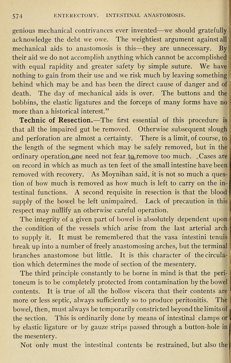 genious mechanical contrivances ever invented—we should gratefully acknowledge the debt we owe. The weightiest argument against all mechanical aids to anastomosis is this—they are unnecessary. By their aid we do not accomplish anything which cannot be accomplished with equal rapidity and greater safety by simple suture. We have nothing to gain from their use and we risk much by leaving something behind which may be and has been the direct cause of danger and of death. The day of mechanical aids is over. The buttons and the bobbins, the elastic ligatures and the forceps of many forms have no more than a historical interest. Technic of Resection.—The first essential of this procedure is that all the impaired gut be removed. Otherwise subsequent slough and perforation are almost a certainty. There is a limit, of course, to the length of the segment which may be safely removed, but in the ordinary operation one need not fear to^remove too much. Cases are on record in which as much as ten feet of the small intestine have been removed with recovery. As Moynihan said, it is not so much a ques- tion of how much is removed as how much is left to carry on the in- testinal functions. A second requisite in resection is that the blood supply of the bowel be left unimpaired. Lack of precaution in this respect may nullify an otherwise careful operation. The integrity of a given part of bowel is absolutely dependent upon the condition of the vessels which arise from the last arterial arch to supply it. It must be remembered that the vasa intestini tenuis break up into a number of freely anastomosing arches, but the terminal branches anastomose but little. It is this character of the circula- tion which determines the mode of section of the mesentery. The third principle constantly to be borne in mind is that the peri- toneum is to be completely protected from contamination by the bowel contents. It is true of all the hollow viscera that their contents are more or less septic, always sufficiently so to produce peritonitis. The bowel, then, must always be temporarily constricted beyond the limits of the section. This is ordinarily done by means of intestinal clamps or by elastic ligature or by gauze strips passed through a button-hole in the mesentery. Not only must the intestinal contents be restrained, but also the
