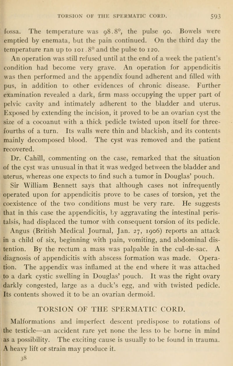 fossa. The temperature was 98.8°, the pulse 90. Bowels were emptied by enemata, but the pain continued. < >n the third day the pemperature ran up to 101 8° and the pulse to 120. An operation was still refused until at the end of a week the patient' Condition had become very grave. An operation for appendicitis was then performed and the appendix found adherent and filled with pus, in addition to other evidences of chronic disease. Further examination revealed a dark, firm mass occupying the upper part of pelvic cavity ami intimately adherent to the bladder and uterus. Exposed by extending the incision, it proved to he an ovarian cyst the si/e of a cocoanut with a thick pedicle twisted upon itself for three- fourths of a turn. Its walls were thin and blackish, and its contents mainly decomposed blood. The cyst was removed and the patient recovered. Dr. Cahill, commenting on the case, remarked that the situation of the cyst was unusual in that it was wedged between the bladder and uterus, whereas one expects to find such a tumor in Douglas' pouch. Sir William Bennett says that although cases not infrequently operated upon for appendicitis prove to be cases of torsion, yet the to.xistence of the two conditions must be very rare. He suggests that in this case the appendicitis, by aggravating the intestinal peris- talsis, had displaced the tumor with consequent torsion of its pedicle. Angus (British Medical Journal, Jan. 27, 1906) reports an attack in a child of six, beginning with pain, vomiting, and abdominal dis- tention. By the rectum a mass was palpable in the cul-de-sac. A diagnosis of appendicitis with abscess formation was made. Opera- tion. The appendix was inflamed at the end where it was attached to a dark cystic swelling in Douglas' pouch. It was the right ovary darkly congested, large as a duck's egg, and with twisted pedicle. Its contents showed it to be an ovarian dermoid. TORSION OF THE SPERMATIC CORD. Malformations and imperfect descent predispose to rotations of tin- testicle-—an accident rare yet none the less to be borne in mind as a possibility. The exciting cause is usually to be found in trauma. A heavy lift or strain may produce it. 38