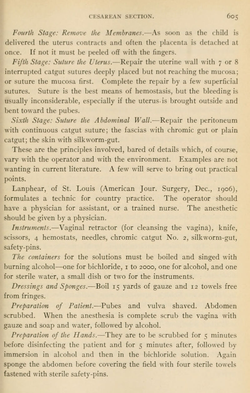 Fourth Stage: Remove the Membranes. As booh as the <liil«l is delivered the uterus contracts and often the placenta is detached at once. If not it must be peeled off with the Gingers. Fifth Stage: Suture the Uterus. Repair the uterine wall with 7 or 8 interrupted catgut sutures deeply placed bul not reaching the mucosa; or suture the mucosa first. Complete the repair by a few superficial sutures. Suture is the best means of hemostasia, but the bleeding is usually inconsiderable, especially if the uterus is brought outside and bent toward the pubes. Sixth Stage: Suture the Abdominal Wall.— Repair the peritoneum with continuous catgut suture; the Fascias with chromic gut or plain catgut; the skin with silkworm-gut. These are the principles involved, bared of details which, of course, vary with the operator and with the environment. Examples are not wanting in current literature. A few will serve to bring out practical points. Lanphear, of St. Louis (American Jour. Surgery, Dec, 1906), formulates a technic for country practice. The operator should haw a physician for assistant, or a trained nurse. The anesthetic should be given by a physician. Instruments.—Vaginal retractor (for cleansing the vagina), knife, scissors, 4 hemostats, needles, chromic catgut No. 2, silkworm-gut, safety-pins. The containers for the solutions must be boiled and singed with burning alcohol—one for bichloride, 1 to 2000, one for alcohol, and one for sterile water, a small dish or two for the instruments. Dressings and Sponges.—Boil 15 yards of gauze and 12 towels free from fringes. Preparation of Patient.—Pubes and vulva shaved. Abdomen scrubbed. When the anesthesia is complete scrub the vagina with gauze and soap and water, followed by alcohol. Preparation of the Hands.—They are to be scrubbed for 5 minutes before disinfecting the patient and for 5 minutes after, followed by immersion in alcohol and then in the bichloride solution. Again sponge the abdomen before covering the field with four sterile towels fastened with sterile safety-pins.