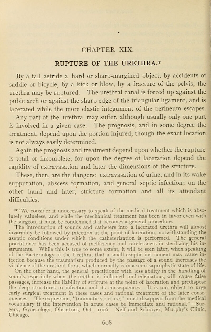 RUPTURE OF THE URETHRA.* By a fall astride a hard or sharp-margined object, by accidents of saddle or bicycle, by a kick or blow, by a fracture of the pelvis, the urethra may be ruptured. The urethral canal is forced up against the pubic arch or against the sharp edge of the triangular ligament, and is lacerated while the more elastic integument of the perineum escapes. Any part of the urethra may suffer, although usually only one part is involved in a given case. The prognosis, and in some degree the treatment, depend upon the portion injured, though the exact location is not always easily determined. Again the prognosis and treatment depend upon whether the rupture is total or incomplete, for upon the degree of laceration depend the rapidity of extravasation and later the dimensions of the stricture. These, then, are the dangers: extravasation of urine, and in its wake suppuration, abscess formation, and general septic infection; on the other hand and later, stricture formation and all its attendant difficulties. *We consider it unnecessary to speak of the medical treatment which is abso- lutely valueless, and while the mechanical treatment has been in favor even with the surgeon, it must be condemned if it becomes a general procedure. The introduction of sounds and catheters into a lacerated urethra will almost invariably be followed by infection at the point of laceration, notwithstanding the aseptic conditions under which the catheterization is performed. The general practitioner has been accused of inefficiency and carelessness in sterilizing his in- I struments. While this is true to some extent, it will be seen later, when speaking of the Bacteriology of the Urethra, that a small aseptic instrument may cause in- fection because the traumatism produced by the passage of a sound increases the virulence of the urethral flora, which normally is in a semi-saprophytic state of life. On the other hand, the general practitioner with less ability in the handling of sounds, especially when the uretha is inflamed and edematous, will cause false passages, increase the liability of stricture at the point of laceration and predispose 1 the deep structures to infection and its consequences. It is our object to urge 1 early surgical treatment in these cases and rational treatment of the later conse-B quences. The expression, traumatic stricture, must disappear from the medical J vocabulary if the intervention in acute cases be immediate and rational.—Sur- . gery, Gynecology, Obstetrics, Oct., 1906. Xeff and Schrayer, Murphy's Clinic, Chicago.