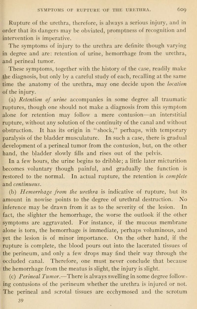 R11 j>i 11 re- of the urethra, therefore, is always ;i serious injury, and in order that its dangers may It ob> iated, promptness <>i re< ognition and intervention is imperative. The symptoms of injury to the urethra arc definite though varying in degree ami an-: retention of urine, hemorrhage from the urethra, and perineal tumor. These symptoms, together with the history of the ease, readily make the diagnosis, hut only by a careful study of each, recalling at the Same time the anatomy of the urethra, may one decide upon the location of the injury. (a) Retention of urine accompanies in some degree all traumatic ruptures, though one should not make a diagnosis from this symptom alone for retention may follow a mere contusion—an interstitial rupture, without any solution of the continuity of the canal and without obstruction. It has its origin in shock, perhaps, with temporary paralysis of the bladder musculature. In such a case, there is gradual development of a perineal tumor from the contusion, but, on the other hand, the bladder slowly fills and rises out of the pelvis. In a few hours, the urine begins to dribble; a little later micturition becomes voluntary though painful, and gradually the function is restored to the normal. In actual rupture, the retention is complete and continuous. (b) Hemorrhage from the urethra is indicative of rupture, but its amount in nowise points to the degree of urethral destruction. No inference may be drawn from it as to the severity of the lesion. In fact, the slighter the hemorrhage, the worse the outlook if the other Symptoms are aggravated. For instance, if the mucous membrane alone is torn, the hemorrhage is immediate, perhaps voluminous, and yet the lesion is of minor importance. On the other hand, if the rupture is complete, the blood pours out into the lacerated tissues oi the perineum, and only a few drops may find their way through the occluded canal. Therefore, one must never conclude that because the hemorrhage from the meatus is slight, the injury is slight. (c) Perineal Tumor.—There is always swelling in some degree follow- ing contusions of the perineum whether the urethra is injured or not. The perineal and scrotal tissues are ecchymosed and the scrotum 39