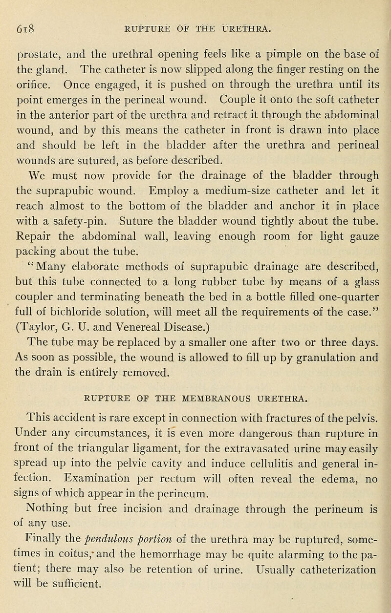 prostate, and the urethral opening feels like a pimple on the base of the gland. The catheter is now slipped along the finger resting on the orifice. Once engaged, it is pushed on through the urethra until its point emerges in the perineal wound. Couple it onto the soft catheter in the anterior part of the urethra and retract it through the abdominal wound, and by this means the catheter in front is drawn into place and should be left in the bladder after the urethra and perineal wounds are sutured, as before described. We must now provide for the drainage of the bladder through the suprapubic wound. Employ a medium-size catheter and let it reach almost to the bottom of the bladder and anchor it in place with a safety-pin. Suture the bladder wound tightly about the tube. Repair the abdominal wall, leaving enough room for light gauze packing about the tube. Many elaborate methods of suprapubic drainage are described, but this tube connected to a long rubber tube by means of a glass coupler and terminating beneath the bed in a bottle filled one-quarter full of bichloride solution, will meet all the requirements of the case. (Taylor, G. U. and Venereal Disease.) The tube may be replaced by a smaller one after two or three days. As soon as possible, the wound is allowed to fill up by granulation and the drain is entirely removed. RUPTURE OF THE MEMBRANOUS URETHRA. This accident is rare except in connection with fractures of the pelvis. Under any circumstances, it is even more dangerous than rupture in front of the triangular ligament, for the extravasated urine may easily spread up into the pelvic cavity and induce cellulitis and general in- fection. Examination per rectum will often reveal the edema, no signs of which appear in the perineum. Nothing but free incision and drainage through the perineum is of any use. Finally the pendulous portion of the urethra may be ruptured, some- times in coitus,* and the hemorrhage may be quite alarming to the pa- tient; there may also be retention of urine. Usually catheterization will be sufficient.
