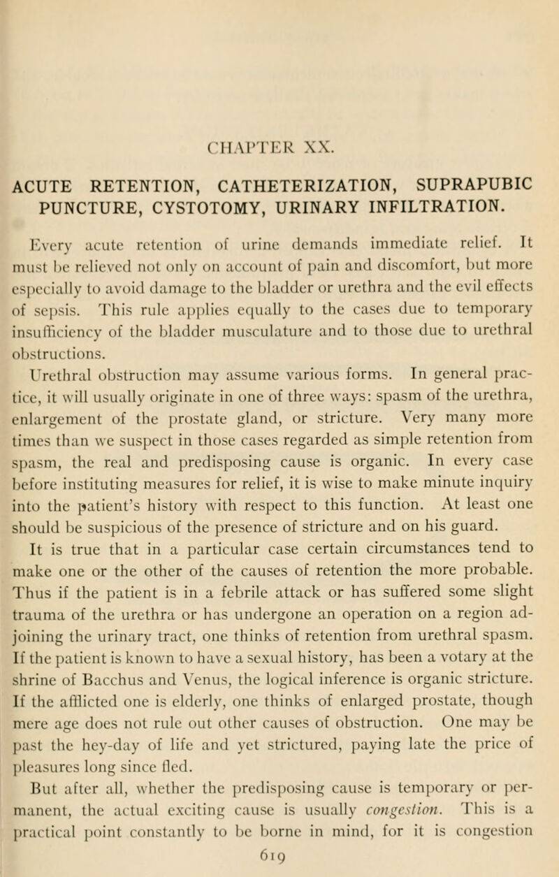 CHAPTER XX. ACUTE RETENTION, CATHETERIZATION, SUPRAPUBIC PUNCTURE, CYSTOTOMY, URINARY INFILTRATION. Every acute retention of urine demands immediate relief. It must be relieved aot only on account of |>aiu and discomfort, but more especially to avoid damage to the bladder or urethra and the evil effects of sepsis. This rule applies equally to the cases due to temporary Insufficiency of the Madder musculature and to those duo to urethral obstructions. Urethral obstruction may assume various forms. In general prac- tice, it will usually originate in one of three ways: spasm of the urethra, enlargement of the prostate gland, or stricture. Very many more times than we suspect in those cases regarded as simple retention from Bpasm, the real and predisposing cause is organic. In every case before instituting measures for relief, it is wise to make minute inquiry into the patient's history with respect to this function. At least one should be suspicious of the presence of stricture and on his guard. It is true that in a particular case certain circumstances tend to make one or the other of the causes of retention the more probable. Thus if the patient is in a febrile attack or has suffered some slight trauma of the urethra or has undergone an operation on a region ad- joining the urinary tract, one thinks of retention from urethral spasm. If the patient is known to have a sexual history, has been a votary at the shrine of Bacchus and Venus, the logical inference is organic stricture. If the afflicted one is elderly, one thinks of enlarged prostate, though mere age does not rule out other causes of obstruction. One may be past the hey-day of life and yet strictured, paying late the price of pleasures long since fled. But after all, whether the predisposing cause is temporary or per- manent, the actual exciting cause is usually congestion. This i> a practical point constantly to he borne in mind, for it is congestion