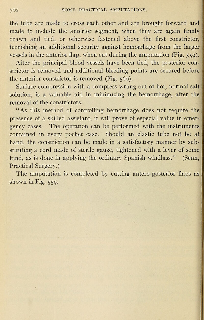 the tube are made to cross each other and are brought forward and made to include the anterior segment, when they are again firmly drawn and tied, or otherwise fastened above the first constrictor, furnishing an additional security against hemorrhage from the larger vessels in the anterior flap, when cut during the amputation (Fig. 559). After the principal blood vessels have been tied, the posterior con-. strictor is removed and additional bleeding points are secured before the anterior constrictor is removed (Fig. 560). Surface compression with a compress wrung out of hot, normal salt solution, is a valuable aid in minimizing the hemorrhage, after the removal of the constrictors. As this method of controlling hemorrhage does not require the presence of a skilled assistant, it will prove of especial value in emer- gency cases. The operation can be performed with the instruments contained in every pocket case. Should an elastic tube not be at hand, the constriction can be made in a satisfactory manner by sub- stituting a cord made of sterile gauze, tightened with a lever of some kind, as is done in applying the ordinary Spanish windlass. (Senn, Practical Surgery.) The amputation is completed by cutting antero-posterior flaps as shown in Fig. 559.