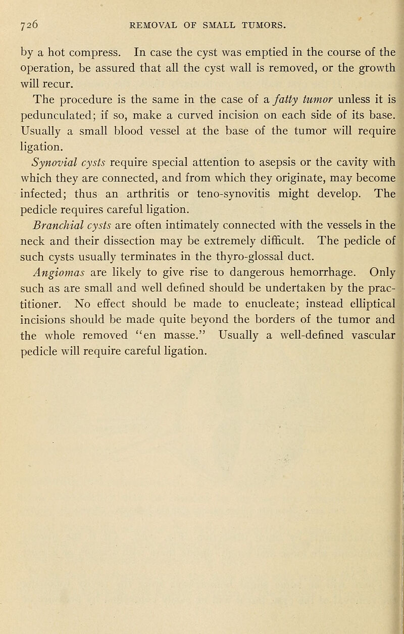 by a hot compress. In case the cyst was emptied in the course of the operation, be assured that all the cyst wall is removed, or the growth will recur. The procedure is the same in the case of a, fatty tumor unless it is pedunculated; if so, make a curved incision on each side of its base. Usually a small blood vessel at the base of the tumor will require ligation. Synovial cysts require special attention to asepsis or the cavity with which they are connected, and from which they originate, may become infected; thus an arthritis or teno-synovitis might develop. The pedicle requires careful ligation. Branchial cysts are often intimately connected with the vessels in the neck and their dissection may be extremely difficult. The pedicle of such cysts usually terminates in the thyro-glossal duct. Angiomas are likely to give rise to dangerous hemorrhage. Only such as are small and well defined should be undertaken by the prac- titioner. No effect should be made to enucleate; instead elliptical incisions should be made quite beyond the borders of the tumor and the whole removed en masse. Usually a well-defined vascular pedicle will require careful ligation.