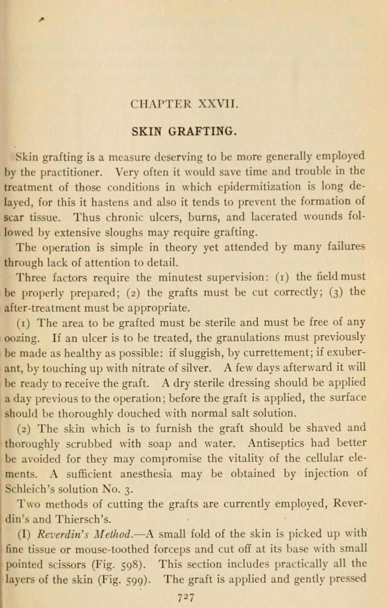 SKIN GRAFTING. Skin grafting is a measure deserving to be more generally employed l>y the practitioner. Very often it would save time and trouble in the treatment of those conditions in which epidermitization is long de- layed, for this it hastens and also it tends to prevent the formation of scar tissue. Thus chronic ulcers, burns, and lacerated wounds fol- lowed by extensive sloughs may require grafting. The operation is simple in theory yet attended by many failures through lack of attention to detail. Three factors require the minutest supervision: (i) the field must be properly prepared; (2) the grafts must be cut correctly; (3) the after-treatment must be appropriate. (1) The area to be grafted must be sterile and must be free of any oozing. If an ulcer is to be treated, the granulations must previously be made as healthy as possible: if sluggish, by currettement; if exuber- ant, by touching up with nitrate of silver. A few days afterward it will be ready to receive the graft. A dry sterile dressing should be applied a day previous to the operation; before the graft is applied, the surface should be thoroughly douched with normal salt solution. (2) The skin which is to furnish the graft should be shaved and thoroughly scrubbed with soap and water. Antiseptics had better be avoided for they may compromise the vitality of the cellular ele- ments. A sufficient anesthesia may be obtained by injection of Si hleich's solution No. 3. Two methods of cutting the grafts are currently employed, Rever- din's and Thiersch's. (I) Reverdin's Method.—A small fold of the skin is picked up with tine tissue or mouse-toothed forceps and cut off at its base with small pointed scissors (Fig. 598). This section includes practically all the layers of the skin (Fig. 599). The graft is appb'ed and gently pressed