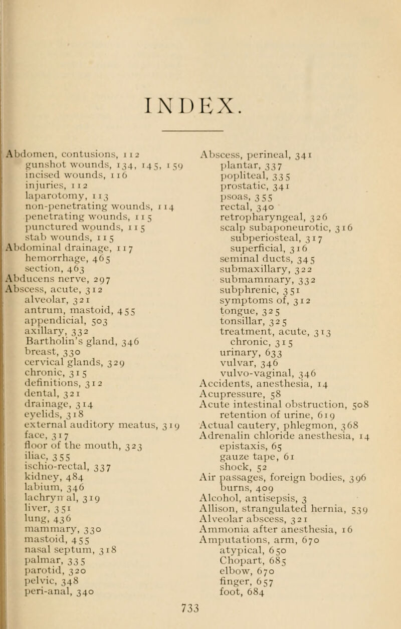 INI) E X. Abdomen, a mtusii >ns, i 12 gunsh<'t wounds, [34, [45, incised wounds, 1 1 (1 injuries, 1 1 a laparoti>my, i 1 3 non-penetrating wounds, 1 penetrating wounds, 1 1 5 punctured wounds, 1 1 5 Stab wounds, i 1 5 AImI,iminal drainage, 1 1 7 hemorrhage, 465 section, 463 Abducens nerve, 297 Abscess, acute, 312 alveolar, 321 antrum, mastoid, 455 appendiceal, 503 axillary, 332 Bartholin's gland, 346 breast, 330 cervical glands, 329 chronic, 31 5 definitions, 312 dental, 321 drainage, 314 eyelids, 318 external auditory meatus, lace, 317 floor 1 >t tlie mouth, 323 iliac, 355 ischio-rectal, 337 kidney, 484 labium, 346 lachryn al, 319 liver, 351 lung, 436 mammary, 330 mastoid, 455 nasal septum, 318 palmar, 335 parotid, 320 pelvic, 348 peri-anal, 340 AbsceSS, perineal, 34 1 1 5.) plantar, 337 popliteal, 335 pr< 'Static, 34 1 psoas, 3 55 14 rectal, 340 retropharyngeal, 326 scalp subaponeurotic, 316 subperiosteal, 317 superficial, 3 1 6 seminal ducts, 345 submaxillary, 322 submammary, 332 subphrenic, 3 51 symptoms of, 312 tongue, 325 tonsillar, 325 treatment, acute, 313 chronic, 315 urinary, 633 vulvar, 346 vulvo-vaginal, 346 Accidents, anesthesia, 14 Acupressure, 58 Acute intestinal obstruction, 508 retention of urine, 619 319 Actual cautery, phlegmon, 368 Adrenalin chloride anesthesia, 14 epistaxis, 65 gauze tape, 61 shock, 52 Air passages, foreign bodies, 396 burns, 409 Alcohol, antisepsis, 3 Allison, strangulated hernia, 539 Alveolar abscess, 321 Ammonia after anesthesia, 16 Amputations, arm, 670 atypical, 650 Chopart, 685 elb<iw, <>7o finger, 057 foot, 684