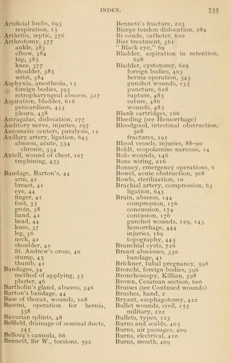 Anificial limbs, 693 respiral i( »n, 1 5 Artluitis, septic, 376 An hrotomy, 377 ankle, 383 elbi >w, $8 i hip, 385 knee, 37 7 shoulder, 385 wrist, 384 Asphyxia, anesthesia, 1 5 foreign 1 idies, 393 retropharyngeal abscess, 327 Aspirat i< in, bladder, 6 1 6 pericardium, 433 pleura, 438 \ agalus, disliication, 277 Auditory nerve, injuries, 297 Automatic centers, paralysis, 12 Axillary artery, ligation, 643 abscess, acute, 334 chr< »nic, 334 Axtell, wound of chest, 107 trephining, 453 Bandage, Barb m's, 44 arm, 4 2 breast, 4 1 eye, 44 anger, 41 foot, 35 groin, 38 hand, 42 head, 44 knee, 37 leg, 36 neck, 42 sinlulder, 42 St. Andrew's cross, 40 stump, 45 thumli, 41 Bandages, 34 method of applying, 3 5 plaster, 46 Bartholin's gland, abscess, 346 Hart.in's bandage, 44 Base of thorax, wounds, 108 Bassini, operation for hernia, 5 58 Bavarian splints, 48 Bi-lt'u Id, drainage of seminal dints, 345 Bellocq's cannula, 66 Bennett, Sir \\\, torsions, 592 Bennett' fracture, 123 Biceps tindoii disl<>ca1 i<>n, 38 1 ude, 1 at heter, iuo Bier t reatmenl, 36]  Black eye, 69 Bladder, aspiration in retention, 628 Bladder, i v 1. .I. .111 \ . 639 ii ireign 1 idies, 403 hernia operatiiin, 5 1 j gunshol wounds, 135 puncture, 628 rupture, 485 suture, 48(1 wounds, 485 Blank cartridges, 1 66 Bleeding (see Hemorrhage) Bloodgood, intestinal obstruction, 508 fractures, 191 Blood vessels, injuries, 88-90 Boldt, scopolamine narcosis, 14 Bolo wounds, 146 Bone wiring, 216 Bonney, emergency operations, 6 Bowel, acute obstruction, 508 Bowls, sterilization, 10 Brachial artery, compression, 63 ligation, 643 Brain, abscess, 144 compression, 176 concussion, 1 74 contusii >n, 1 76 gunshot wounds, 129, 143 hemorrhage, 444 injuries, 169 topography, 445 Branchial cysts, 726 Breast abscesses, 330 bandage, 41 Brickner, tubal pregnancy, 598 Bronchi, foreign bodies, 396 Bronchoscopy, Killian, 398 Brown, Cesarean section, 606 Bruises (see Contused wounds) Brushes, hand, 2 Bryant, esophagotomv, 422 Bullet wounds, civil, 1 55 military, 122 Bullets, types, 1 23 Burns and scalds, 405 Burns, air passages, 401) Burns, electrical, 4 1 o Burns, mouth, 400