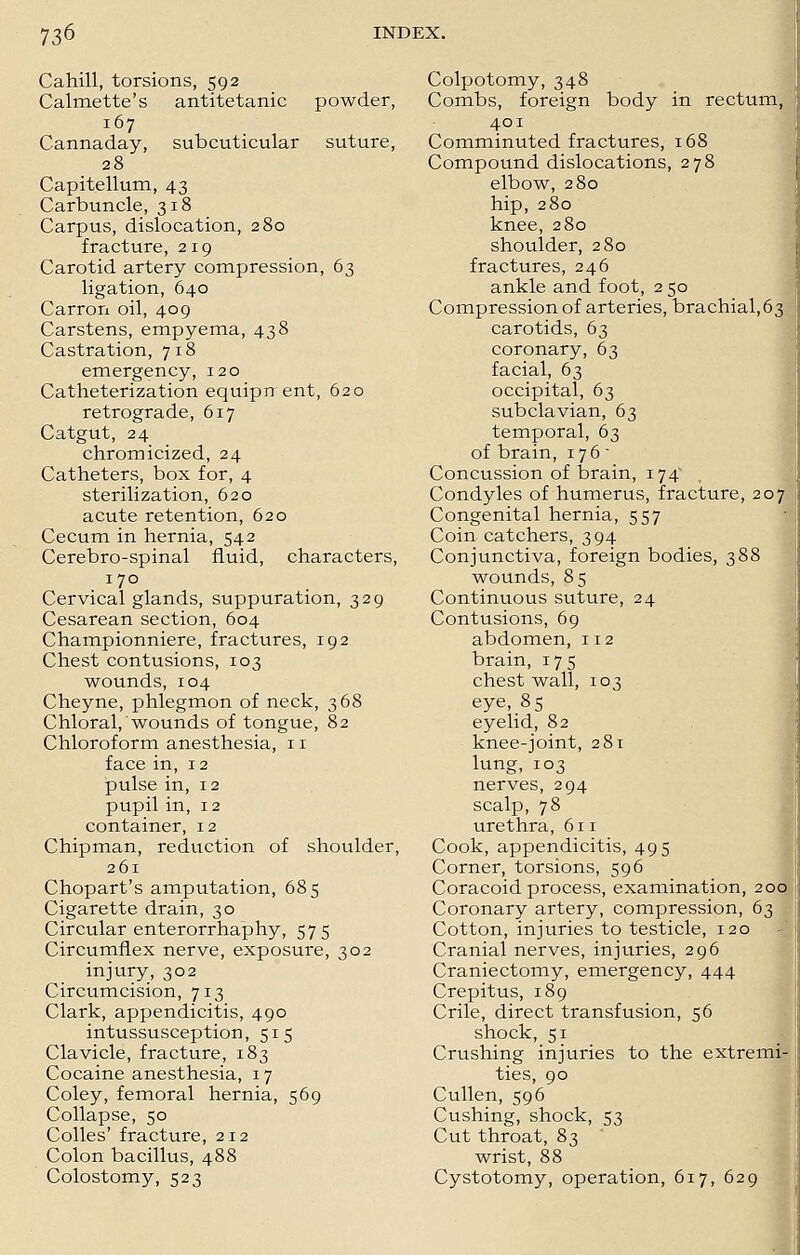 Cahill, torsions, 592 Calmette's antitetanic powder, 167 Cannaday, subcuticular suture, 28 Capitellum, 43 Carbuncle, 318 Carpus, dislocation, 280 fracture, 219 Carotid artery compression, 63 ligation, 640 Carron oil, 409 Carstens, empyema, 438 Castration, 718 emergency, 120 Catheterization equipn ent, 620 retrograde, 617 Catgut, 24 chromicized, 24 Catheters, box for, 4 sterilization, 620 acute retention, 620 Cecum in hernia, 542 Cerebro-spinal fluid, characters, 170 Cervical glands, suppuration, 329 Cesarean section, 604 Championniere, fractures, 192 Chest contusions, 103 wounds, 104 Cheyne, phlegmon of neck, 368 Chloral, wounds of tongue, 82 Chloroform anesthesia, 11 face in, 12 pulse in, 12 pupil in, 12 container, 12 Chipman, reduction of shoulder, 261 Chopart's amputation, 685 Cigarette drain, 30 Circular enterorrhaphy, 575 Circumflex nerve, exposure, 302 injury, 302 Circumcision, 713 Clark, appendicitis, 490 intussusception, 515 Clavicle, fracture, 183 Cocaine anesthesia, 17 Coley, femoral hernia, 569 Collapse, 50 Colles' fracture, 212 Colon bacillus, 488 Colostomy, 523 Colpotomy, 348 Combs, foreign body in rectum, 401 Comminuted fractures, 168 Compound dislocations, 278 elbow, 280 hip, 280 knee, 280 shoulder, 280 fractures, 246 ankle and foot, 2 50 Compression of arteries, brachial,63 carotids, 63 coronary, 63 facial, 63 occipital, 63 subclavian, 63 temporal, 63 of brain, 176 - Concussion of brain, 174 Condyles of humerus, fracture, 207^ Congenital hernia, 557 Coin catchers, 394 Conjunctiva, foreign bodies, 388 wounds, 85 Continuous suture, 24 Contusions, 69 abdomen, 112 brain, 175 chest wall, 103 eye, 85 eyelid, 82 knee-joint, 281 lung, 103 nerves, 294 scalp, 78 urethra, 611 Cook, appendicitis, 495 Corner, torsions, 596 Coracoid process, examination, 200 Coronary artery, compression, 63 Cotton, injuries to testicle, 120 Cranial nerves, injuries, 296 Craniectomy, emergency, 444 Crepitus, 189 Crile, direct transfusion, 56 shock, 51 Crushing injuries to the extremi- ties, 90 Cullen, 596 Cushing, shock, 53 Cut throat, 83 wrist, 88 Cystotomy, operation, 617, 629