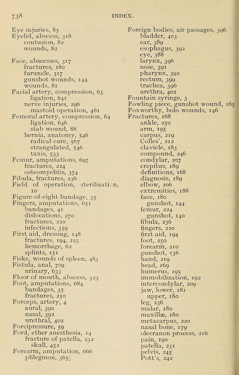 Eye injuries, 85 Eyelid, abscess, 318 contusion, 82 wounds, 82 Face, abscesses, 317 fractures, 180 furuncle, 317 gunshot wounds, 144 wounds, 81 Facial artery, compression, 63 ligation, 641 nerve injuries, 296 mastoid operation, 461 Femoral artery, compression, 64 ligation, 646 stab wound, 88 hernia, anatomy, 546 radical cure, 567 strangulated, 546 taxis, 533 Femur, amputations, 697 fractures, 224 osteomyelitis, 374 Fibula, fractures, 236 Field of operation, sterilization, 10 Figure-of-eight bandage, 35 Fingers, amputations, 651 bandages, 41 dislocations, 270 fractures, 220 infections, 359 First aid, dressing, 148 fractures, 194, 223 hemorrhage, 62 splints, 151 Fiske, wounds of spleen, 483 Fistula, anal, 709 urinary, 633 Floor of mouth, abscess, 323 Foot, amputations, 684 bandages, 35 fractures, 250 Forceps, artery, 4 aural, 390 nasal, 392 urethral, 402 Forcipressure, 59 Ford, ether anesthesia, 14 fracture of patella, 232 skull, 452 Forearm, amputation, 666 phlegmon, 365J Foreign bodies, air passages, 396 bladder, 403 ear, 389 esophagus, 392 eye, 388 larynx, 396 nose, 391 pharynx, 392 rectum, 399 trachea, 396 urethra, 402 Fountain syringe, 3 Fowling piece, gunshot wound, 165 Foxworthy, bolo wounds, 146 Fractures, 168 ankle, 250 arm, 195 carpus, 219 Colles', 212 clavicle, 183 compound, 246 condylar, 207 crepitus, 189 definitions, 168 diagnosis, 189 elbow, 206 extremities, 188 face, 180 gunshot, 144 femur, 224 gunshot, 140 fibula, 236 fingers, 220 first aid, 194 foot, 250 forearm, 210 gunshot, 136 hand, 219 head, 169 humerus, 195 immobilization, 192 intercondylar, 209 jaw, lower, 181 upper, 180 leg, 236 malar, 180 maxillae, 180 metacarpus, 220 nasal bone, 179 olecranon process, 216 pain, 190 patella, 231 pelvis, 245 Pott's, 242