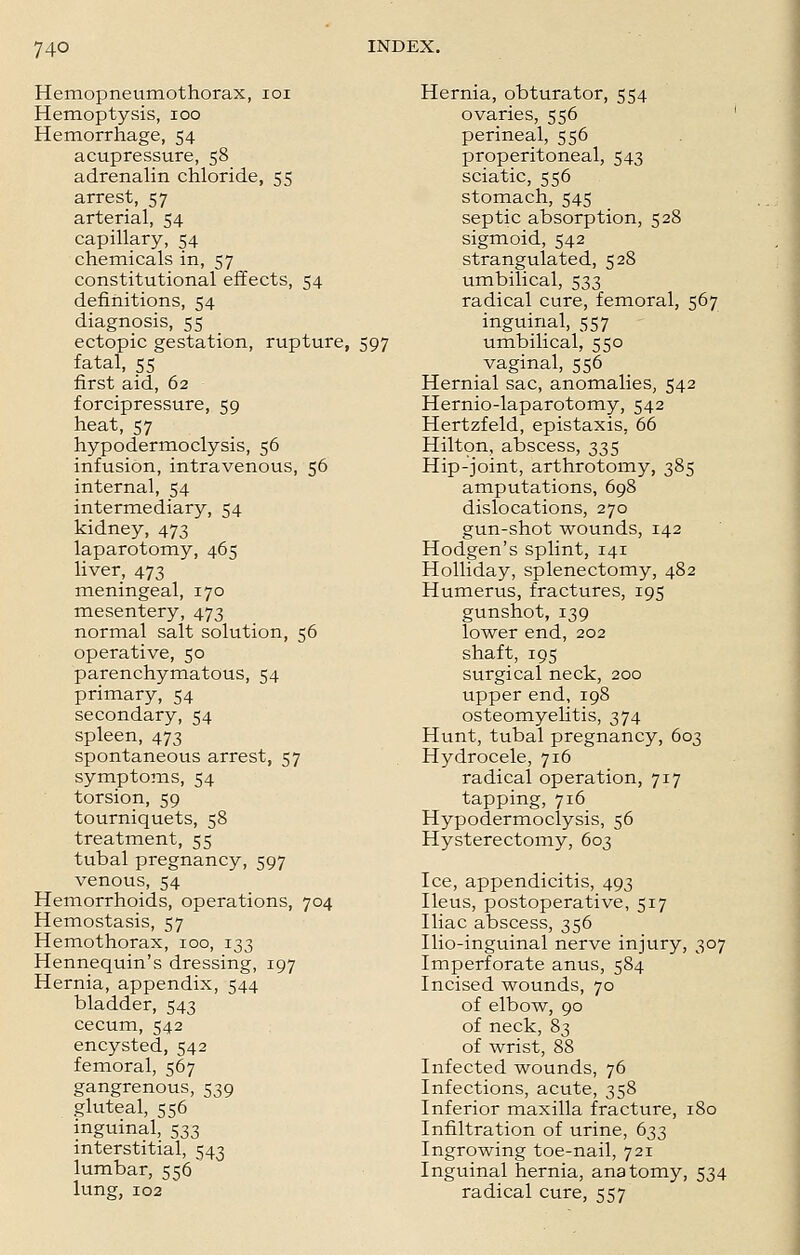 Hemopneumothorax, 101 Hemoptysis, ioo Hemorrhage, 54 acupressure, 58 adrenalin chloride, 55 arrest, 57 arterial, 54 capillary, 54 chemicals in, 57 constitutional effects, 54 definitions, 54 diagnosis, 55 ectopic gestation, rupture, 597 fatal, 55 first aid, 62 forcipressure, 59 heat, 57 hypodermoclysis, 56 infusion, intravenous, 56 internal, 54 intermediary, 54 kidney, 473 laparotomy, 465 liver, 473 meningeal, 170 mesentery, 473 normal salt solution, 56 operative, 50 parenchymatous, 54 primary, 54 secondary, 54 spleen, 473 spontaneous arrest, 57 symptoms, 54 torsion, 59 tourniquets, 58 treatment, 55 tubal pregnancy, 597 venous, 54 Hemorrhoids, operations, 704 Hemostasis, 57 Hemothorax, 100, 133 Hennequin's dressing, 197 Hernia, appendix, 544 bladder, 543 cecum, 542 encysted, 542 femoral, 567 gangrenous, 539 gluteal, 556 inguinal, 533 interstitial, 543 lumbar, 556 lung, 102 Hernia, obturator, 554 ovaries, 556 perineal, 556 preperitoneal, 543 sciatic, 556 stomach, 545 septic absorption, 528 sigmoid, 542 strangulated, 528 umbilical, 533 radical cure, femoral, 567 inguinal, 557 umbilical, 550 vaginal, 556 Hernial sac, anomalies, 542 Hernio-laparotomy, 542 Hertzfeld, epistaxis, 66 Hilton, abscess, 335 Hip-joint, arthrotomy, 385 amputations, 698 dislocations, 270 gun-shot wounds, 142 Hodgen's splint, 141 Holliday, splenectomy, 482 Humerus, fractures, 195 gunshot, 139 lower end, 202 shaft, 195 surgical neck, 200 upper end, 198 osteomyelitis, 374 Hunt, tubal pregnancy, 603 Hydrocele, 716 radical operation, 717 tapping, 716 Hypodermoclysis, 56 Hysterectomy, 603 Ice, appendicitis, 493 Ileus, postoperative, 517 Iliac abscess, 356 Ilio-inguinal nerve injury, 307 Imperforate anus, 584 Incised wounds, 70 of elbow, 90 of neck, 83 of wrist, 88 Infected wounds, 76 Infections, acute, 358 Inferior maxilla fracture, 180 Infiltration of urine, 633 Ingrowing toe-nail, 721 Inguinal hernia, anatomy, 534 radical cure, 557