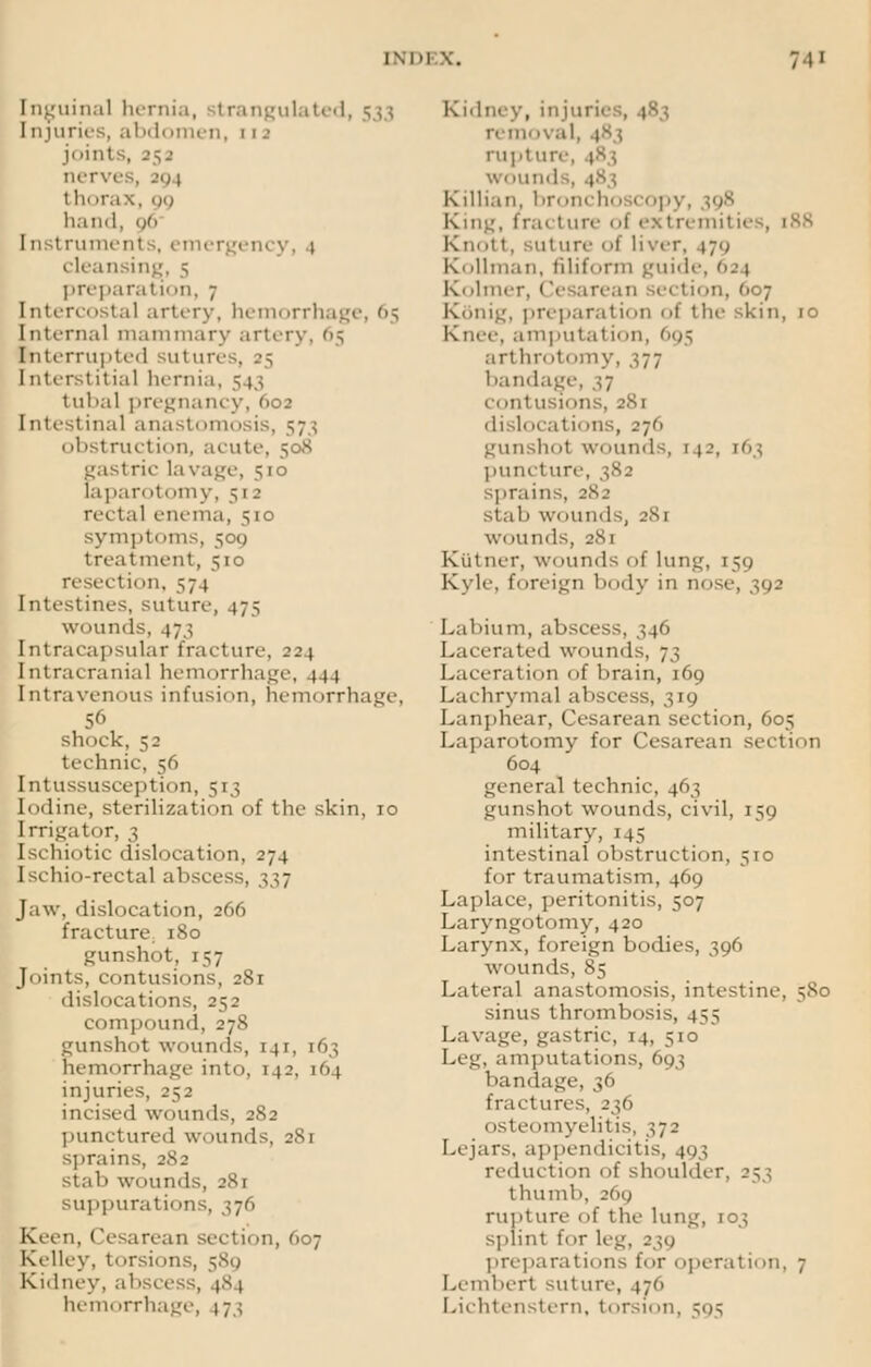 Inguinal hernia, trangulated, 533 Injuries, abdiimen, 111 joints, 25a nerves, -<m t In trax, 99 hand, 96 11: t rument s, emer cleansing, 5 preparal n »n, 7 [ntercostal artery, hemorrha] Internal mammary artery, 65 Interrupted suture Interstitial hernia, 513 tubal pregnancy, '>o^ I ntestinal anastomosis, 573 obstructi* m, acute, 508 gastric lavage, 510 (apart>t<>my, 512 rectal enema, 510 symptoms, 509 treatment, 510 reseetii >n, 57 1 Intestines, suture, 47; wounds. 473 Intracapsular fracture, :ji Intracranial hemorrhage, 444 Intravenous infusion, hemorrhage, 56 shock, 52 technic, 56 Intussusception, 513 Iodine, sterilization of the skin, 10 Irrigator, 3 Ischiotic dislocation, 274 Ischio-rectal abscess, 337 Jaw. dislocation, 266 fracture 180 gunshot, 157 Joints, contusions, 281 dislocations, 252 compound, 278 gunshot wounds, 141, 163 hemorrhage into, 142, [64 injuries, 252 incised wounds, 282 punctured w. mnds, 281 sprains, jNj stal> wounds, 281 suppurations, 376 Keen. Cesarean section, 607 Kelley, t' irsions, 589 Kidney, absces hemorrhage, 1.73 Kidney, injuii) rem< >val rupture, 183 wound Killian, br<mch< 1 >■.ipy, fraclure 1 , [88 Km >i t. ut ure 1 if liver, 171; Kollman, filiform guide, 624 K( timer, Cesarean ie< 1 i' 'ii. 6 7 ECdnig, preparation of the skin, 10 Knee, amputatii»n, 695 arthrotomy, 377 bandage, s? c< mtusions, 281 disl<icati<nis, 276 gunshot \\immls 1 (j, 163 puncture, 382 sprains, 282 stab wounds, 281 wounds, 281 Kiitner, wounds of lung, 159 Kyle, foreign body in nose, 392 Labium, abscess, ; \6 Lacerated wounds, 73 Laceration of brain, 169 Lachrymal abscess, 319 Lanphear, Cesarean section, 605 Laparotomy for Cesarean section 604 general technic, 463 gunshot wounds, civil, 159 military, 145 intestinal obstruction, 510 for traumatism, 469 Laplace, peritonitis, 507 Laryngotomy, 420 Larynx, foreign bodies, 396 wounds, 85 Lateral anastomosis, intestine, 580 sinus thrombosis, 455 Lavage, gastric, 14, 510 Leg, amputations, 693 bandage, 36 fractures, 236 osteomyelitis, 372 Lejars, appendicitis, 193 reduction of shoulder. 253 thumb, 269 rupture 1 >f the lung, 103 splint for leg, 239 preparations for operation, 7 Lembert suture, 17(1 Lichtenstern, torsi,m, 595