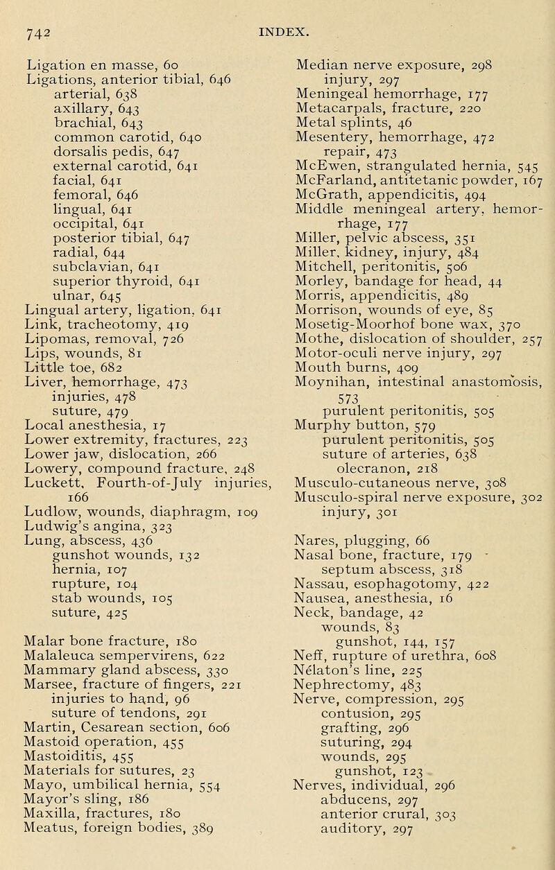 Ligation en masse, 60 Ligations, anterior tibial, 646 arterial, 638 axillary, 643 brachial, 643 common carotid, 640 dorsalis pedis, 647 external carotid, 641 facial, 641 femoral, 646 lingual, 641 occipital, 641 posterior tibial, 647 radial, 644 subclavian, 641 superior thyroid, 641 ulnar, 645 Lingual artery, ligation, 641 Link, tracheotomy, 419 Lipomas, removal, 726 Lips, wounds, 81 Little toe, 682 Liver, hemorrhage, 473 injuries, 478 suture, 479 Local anesthesia, 17 Lower extremity, fractures, 223 Lower jaw, dislocation, 266 Lowery, compound fracture, 248 Luckett, Fourth-of-July injuries, 166 Ludlow, wounds, diaphragm, 109 Ludwig's angina, 323 Lung, abscess, 436 gunshot wounds, 132 hernia, 107 rupture, 104 stab wounds, 105 suture, 425 Malar bone fracture, 180 Malaleuca sempervirens, 622 Mammary gland abscess, 330 Marsee, fracture of fingers, 221 injuries to hand, 96 suture of tendons, 291 Martin, Cesarean section, 606 Mastoid operation, 455 Mastoiditis, 455 Materials for sutures, 23 Mayo, umbilical hernia, 554 Mayor's sling, 186 Maxilla, fractures, 180 Meatus, foreign bodies, 389 Median nerve exposure, 298 injury, 297 Meningeal hemorrhage, 177 Metacarpals, fracture, 220 Metal splints, 46 Mesentery, hemorrhage, 472 repair, 473 McEwen, strangulated hernia, 545 McFarland, antitetanic powder, 167 McGrath, appendicitis, 494 Middle meningeal artery, hemor- rhage, 177 Miller, pelvic abscess, 351 Miller, kidney, injury, 484 Mitchell, peritonitis, 506 Morley, bandage for head, 44 Morris, appendicitis, 489 Morrison, wounds of eye, 85 Mosetig-Moorhof bone wax, 370 Mothe, dislocation of shoulder, 257 Motor-oculi nerve injury, 297 Mouth burns, 409 Moynihan, intestinal anastomosis, 573 purulent peritonitis, 505 Murphy button, 579 purulent peritonitis, 505 suture of arteries, 638 olecranon, 218 Musculo-cutaneous nerve, 308 Musculo-spiral nerve exposure, 302 injury, 301 Nares, plugging, 66 Nasal bone, fracture, 179 - septum abscess, 318 Nassau, esophagotomy, 422 Nausea, anesthesia, 16 Neck, bandage, 42 wounds, 83 gunshot, 144, 157 Neff, rupture of urethra, 608 Nelaton's line, 225 Nephrectomy, 483 Nerve, compression, 295 contusion, 295 grafting, 296 suturing, 294 wounds, 295 gunshot, 123 Nerves, individual, 296 abducens, 297 anterior crural, 303 auditory, 297