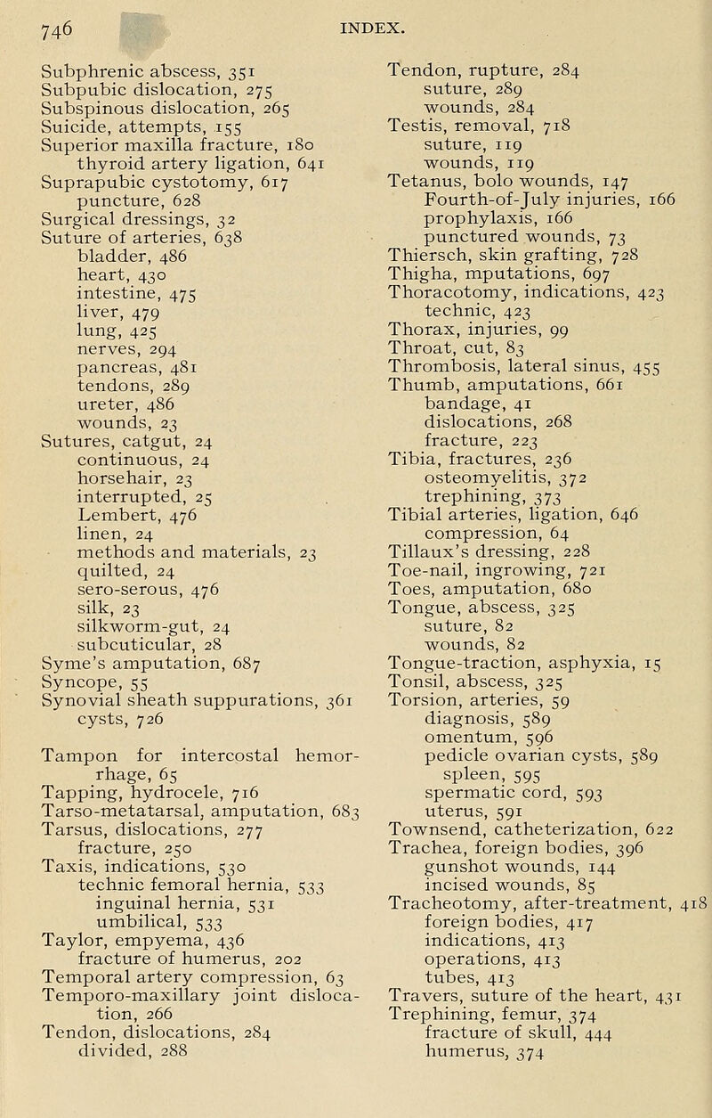 Subphrenic abscess, 351 Subpubic dislocation, 275 Subspinous dislocation, 265 Suicide, attempts, 155 Superior maxilla fracture, 180 thyroid artery ligation, 641 Suprapubic cystotomy, 617 puncture, 628 Surgical dressings, 32 Suture of arteries, 638 bladder, 486 heart, 430 intestine, 475 liver, 479 lung, 425 nerves, 294 pancreas, 481 tendons, 289 ureter, 486 wounds, 23 Sutures, catgut, 24 continuous, 24 horsehair, 23 interrupted, 25 Lembert, 476 linen, 24 methods and materials, 23 quilted, 24 sero-serous, 476 silk, 23 silkworm-gut, 24 subcuticular, 28 Syme's amputation, 687 Syncope, 55 Synovial sheath suppurations, 361 cysts, 726 Tampon for intercostal hemor- rhage, 65 Tapping, hydrocele, 716 Tarso-metatarsah amputation, 683 Tarsus, dislocations, 277 fracture, 250 Taxis, indications, 530 technic femoral hernia, 533 inguinal hernia, 531 umbilical, 533 Taylor, empyema, 436 fracture of humerus, 202 Temporal artery compression, 63 Temporo-maxillary joint disloca- tion, 266 Tendon, dislocations, 284 divided, 288 Tendon, rupture, 284 suture, 289 wounds, 284 Testis, removal, 718 suture, 119 wounds, 119 Tetanus, bolo wounds, 147 Fourth-of-July injuries, 166 prophylaxis, 166 punctured wounds, 73 Thiersch, skin grafting, 728 Thigha, mputations, 697 Thoracotomy, indications, 423 technic, 423 Thorax, injuries, 99 Throat, cut, 83 Thrombosis, lateral sinus, 455 Thumb, amputations, 661 bandage, 41 dislocations, 268 fracture, 223 Tibia, fractures, 236 osteomyelitis, 372 trephining, 373 Tibial arteries, ligation, 646 compression, 64 Tillaux's dressing, 228 Toe-nail, ingrowing, 721 Toes, amputation, 680 Tongue, abscess, 325 suture, 82 wounds, 82 Tongue-traction, asphyxia, 15 Tonsil, abscess, 325 Torsion, arteries, 59 diagnosis, 589 omentum, 596 pedicle ovarian cysts, 589 spleen, 595 spermatic cord, 593 uterus, 591 Townsend, catheterization, 622 Trachea, foreign bodies, 396 gunshot wounds, 144 incised wounds, 85 Tracheotomy, after-treatment, 418 foreign bodies, 417 indications, 413 operations, 413 tubes, 413 Travers, suture of the heart, 431 Trephining, femur, 374 fracture of skull, 444 humerus, 374