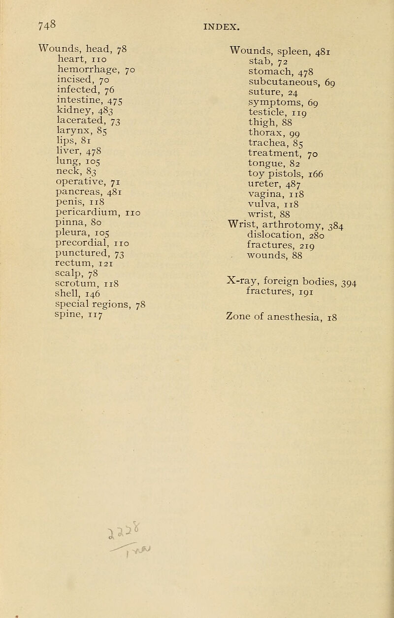 Wounds, head, 78 heart, no hemorrhage, 70 incised, 70 infected, 76 intestine, 475 kidney, 483 lacerated, 73 larynx, 85 lips, 81 liver, 478 lung, 105 neck, 83 operative, 71 pancreas, 481 penis, 118 pericardium, no pinna, 80 pleura, 105 precordial, no punctured, 73 rectum, 121 scalp, 78 scrotum, 118 shell, 146 special regions, 78 spine, 117 Wounds, spleen, 481 stab, 72 stomach, 478 subcutaneous, 69 suture, 24 symptoms, 69 testicle, 119 thigh, 88 thorax, 99 trachea, 85 treatment, 70 tongue, 82 toy pistols, 166 ureter, 487 vagina, 118 vulva, 118 wrist, 88 Wrist, arthrotomy, 384 dislocation, 280 fractures, 219 wounds, 88 X-ray, foreign bodies, 394 fractures, 191 Zone of anesthesia, 18