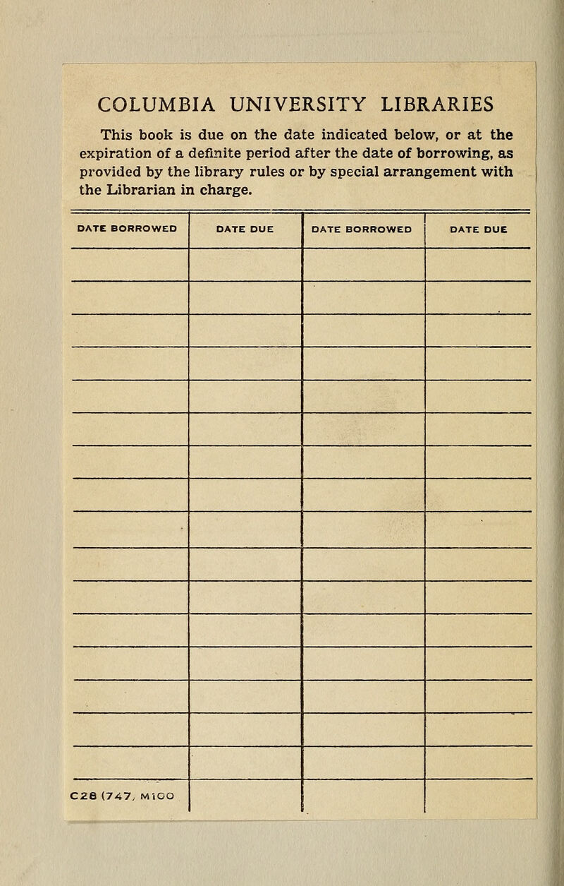 COLUMBIA UNIVERSITY LIBRARIES This book is due on the date indicated below, or at the expiration of a definite period after the date of borrowing, as provided by the library rules or by special arrangement with the Librarian in charge. DATE BORROWED DATE DUE DATE BORROWED DATE DUE j I C28 (747, MiOO