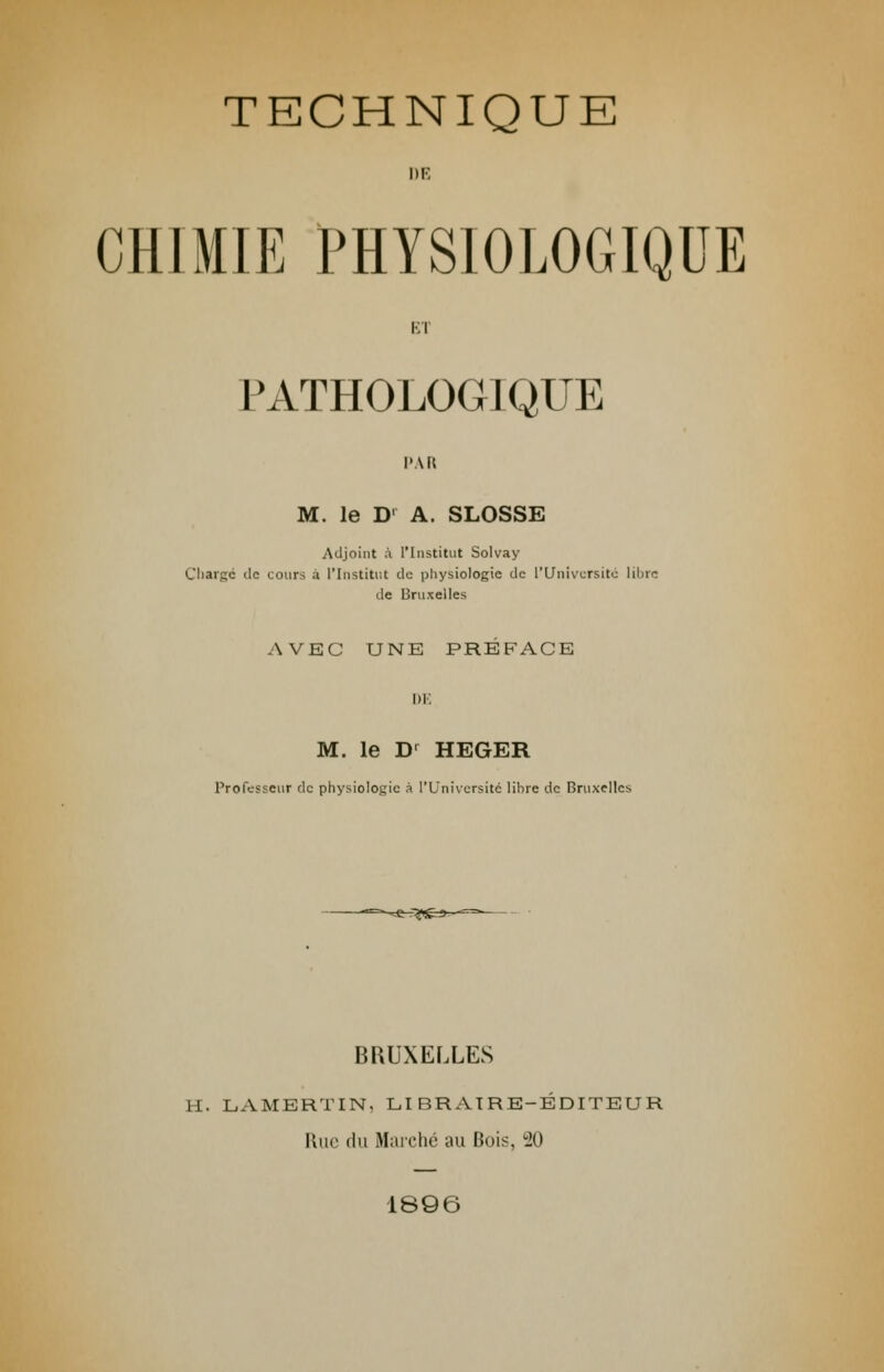 DE CHIMIE PHYSIOLOGIQUE El PATHOLOGIQUE PAR M. le D' A. SLOSSE Adjoint à l'Institut Solvay Chargé de cours a l'Institut de physiologie de l'Université libre de Bruxelles AVEC UNE PREFACE DE M. le D' HEGER Professeur de physiologie à l'Université libre de Bruxelles BRUXELLES H. LAMBRTIN, LIBRAIRE-ÉDITEUR Rue du Marché au Bois, 20 1896