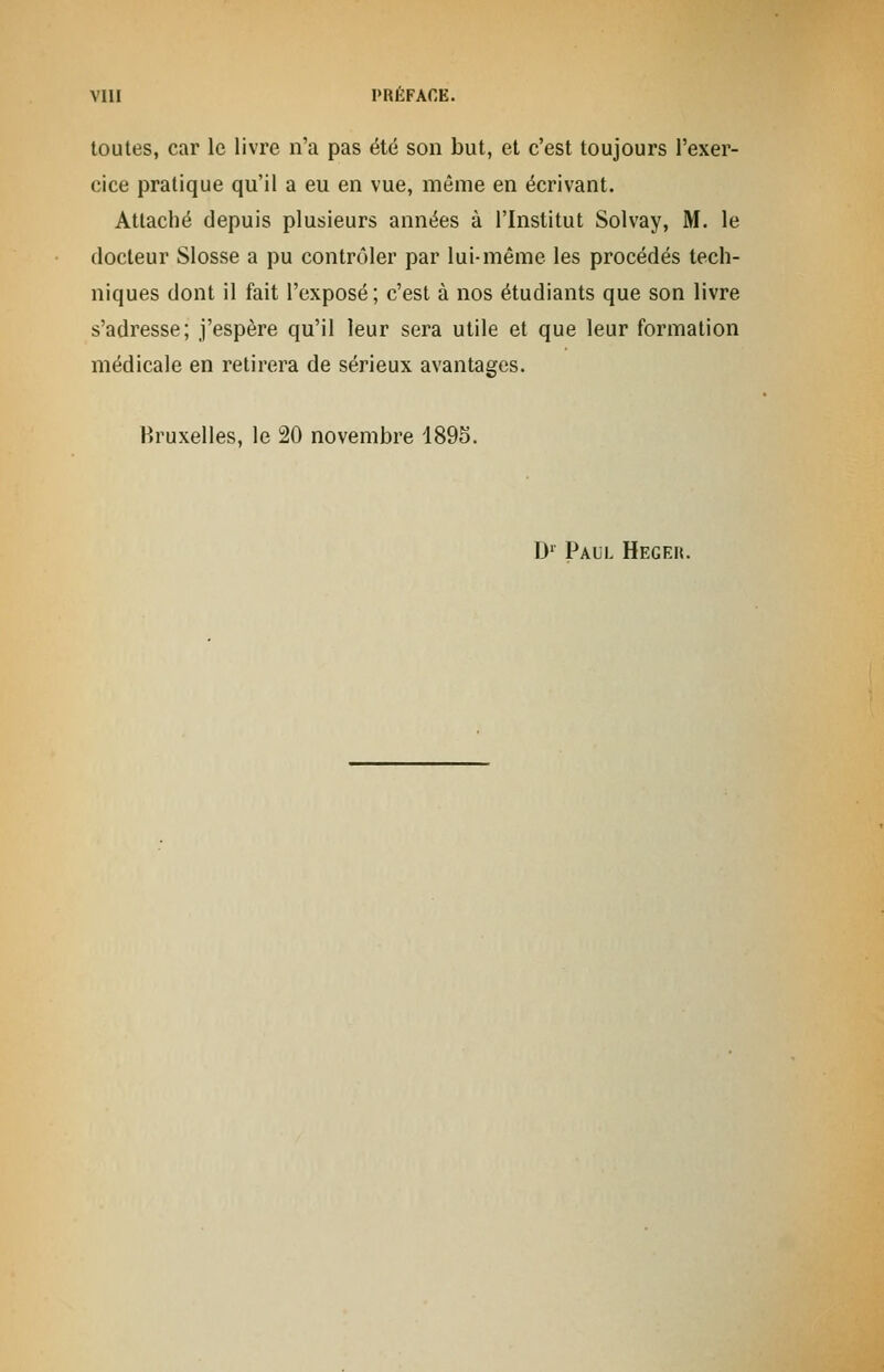 toutes, car le livre n'a pas été son but, et c'est toujours l'exer- cice pratique qu'il a eu en vue, même en écrivant. Attaché depuis plusieurs années à l'Institut Solvay, M. le docteur Slosse a pu contrôler par lui-même les procédés tech- niques dont il fait l'exposé; c'est à nos étudiants que son livre s'adresse; j'espère qu'il leur sera utile et que leur formation médicale en retirera de sérieux avantages. Bruxelles, le 20 novembre 1895. D1 Paul Hegek.