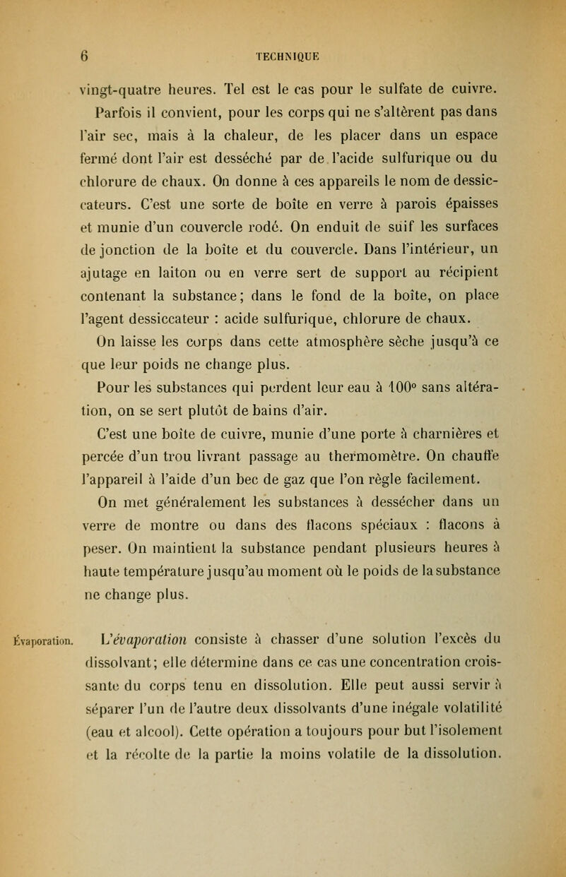 vingt-quatre heures. Tel est le cas pour le sulfate de cuivre. Parfois il convient, pour les corps qui ne s'altèrent pas dans l'air sec, mais à la chaleur, de les placer dans un espace fermé dont l'air est desséché par de l'acide sulfurique ou du chlorure de chaux. On donne à ces appareils le nom de dessic- cateurs. C'est une sorte de boîte en verre à parois épaisses et munie d'un couvercle rodé. On enduit de suif les surfaces de jonction de la boîte et du couvercle. Dans l'intérieur, un ajutage en laiton ou en verre sert de support au récipient contenant la substance; dans le fond de la boîte, on place l'agent dessiccateur : acide sulfurique, chlorure de chaux. On laisse les corps dans cette atmosphère sèche jusqu'à ce que leur poids ne change plus. Pour les substances qui perdent leur eau à 400° sans altéra- tion, on se sert plutôt de bains d'air. C'est une boîte de cuivre, munie d'une porte à charnières et percée d'un trou livrant passage au thermomètre. On chauffe l'appareil à l'aide d'un bec de gaz que l'on règle facilement. On met généralement les substances à dessécher dans un verre de montre ou dans des flacons spéciaux : flacons à peser. On maintient la substance pendant plusieurs heures à haute température jusqu'au moment où le poids de la substance ne change plus. Évaporation. L'évaporation consiste à chasser d'une solution l'excès du dissolvant; elle détermine dans ce cas une concentration crois- sante du corps tenu en dissolution. Elle peut aussi servir à séparer l'un de l'autre deux dissolvants d'une inégale volatilité (eau et alcool). Cette opération a toujours pour but l'isolement et la récolte de la partie la moins volatile de la dissolution.