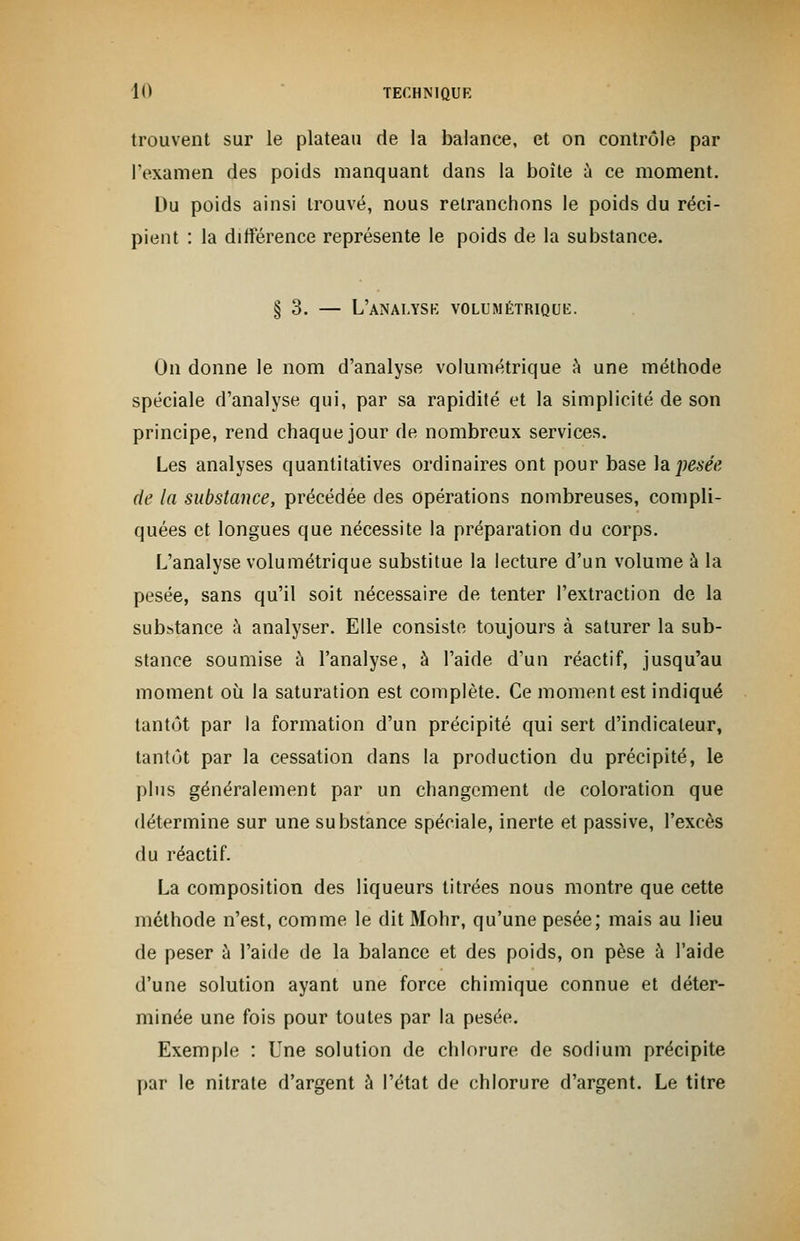 trouvent sur le plateau de la balance, et on contrôle par l'examen des poids manquant dans la boîte à ce moment. Du poids ainsi trouvé, nous retranchons le poids du réci- pient : la différence représente le poids de la substance. § 3. — L'analyse volumétrique. On donne le nom d'analyse volumétrique à une méthode spéciale d'analyse qui, par sa rapidité et la simplicité de son principe, rend chaque jour de nombreux services. Les analyses quantitatives ordinaires ont pour base la pesée de la substance, précédée des opérations nombreuses, compli- quées et longues que nécessite la préparation du corps. L'analyse volumétrique substitue la lecture d'un volume à la pesée, sans qu'il soit nécessaire de tenter l'extraction de la substance à analyser. Elle consiste toujours à saturer la sub- stance soumise à l'analyse, à l'aide d'un réactif, jusqu'au moment où la saturation est complète. Ce moment est indiqué tantôt par la formation d'un précipité qui sert d'indicateur, tantôt par la cessation dans la production du précipité, le plus généralement par un changement de coloration que détermine sur une substance spéciale, inerte et passive, l'excès du réactif. La composition des liqueurs titrées nous montre que cette méthode n'est, comme le dit Mohr, qu'une pesée; mais au lieu de peser à l'aide de la balance et des poids, on pèse à l'aide d'une solution ayant une force chimique connue et déter- minée une fois pour toutes par la pesée. Exemple : Une solution de chlorure de sodium précipite par le nitrate d'argent à l'état de chlorure d'argent. Le titre