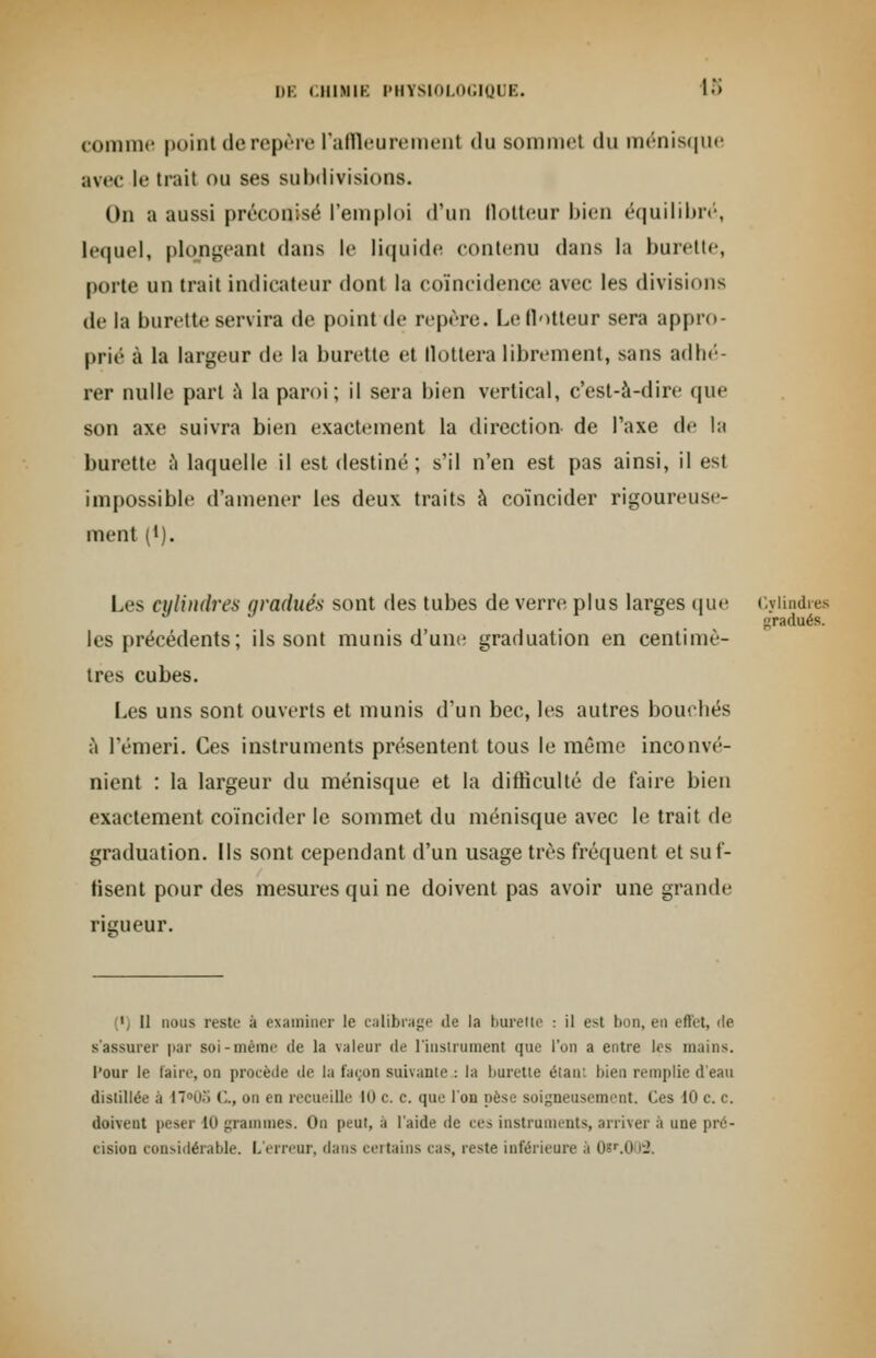 comme point de repère l'affleurement du sommet du ménisque avec le trait ou ses subdivisions. On a aussi préconisé l'emploi d'un flotteur bien équilibré, lequel, plongeant dans le liquide contenu dans la burette, porte un trait indicateur dont la coïncidence avec les divisions de la burette servira de point de repère. Le llotteur sera appro- prié à la largeur de la burette et llottera librement, sans adhé- rer nulle part à la paroi; il sera bien vertical, c'est-à-dire que son axe suivra bien exactement la direction de l'axe de la burette à laquelle il est destiné; s'il n'en est pas ainsi, il esl impossible d'amener les deux traits à coïncider rigoureuse- ment (*). Les cylindres gradués sont des tubes de verre plus larges que Cylindres gradués. les précédents ; ils sont munis d'une graduation en centimè- tres cubes. Les uns sont ouverts et munis d'un bec, les autres bouchés à l'émeri. Ces instruments présentent tous le même inconvé- nient : la largeur du ménisque et la difficulté de faire bien exactement coïncider le sommet du ménisque avec le trait de graduation. Ils sont cependant d'un usage très fréquent et suf- fisent pour des mesures qui ne doivent pas avoir une grande rigueur. 1 II nous reste à examiner le calibrage de la burette : il est bon, en effet, 'le s'assurer par soi-même de la valeur de l'instrument que l'on a entre les mains. l'our le taire, on procède de la façon suivante : la burette étant bien remplie d'eau distillée a 17°08 ('.., on en recueille 10 c. c. que l'on pèse soigneusement. Ces 10 c. c. doivent peser 10 grammes. On peut, a l'aide de ces instruments, arriver à une pré- cision considérable. L'erreur, dans certains cas, reste inférieure à 0*r.O 12,