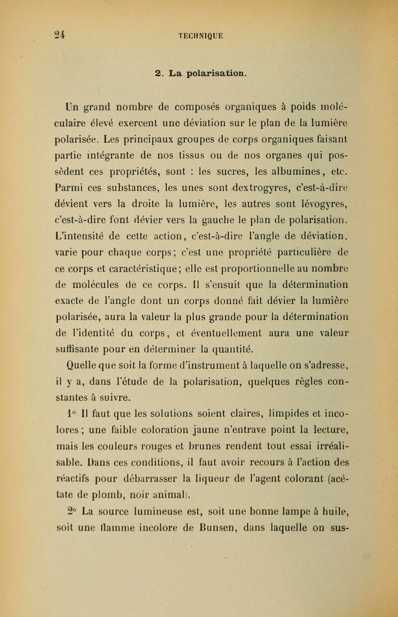 2. La polarisation. Un grand nombre de composés organiques à poids molé- culaire élevé exercent une déviation sur le plan de la lumière polarisée. Les principaux groupes de corps organiques faisant partie intégrante de nos tissus ou de nos organes qui pos- sèdent ces propriétés, sont : les sucres, les albumines, etc. Parmi ces substances, les unes sont dextrogyres, c'est-à-dire dévient vers la droite la lumière, les autres sont lévogyres, c'est-à-dire font dévier vers la gauche le plan de polarisation. L'intensité de cette action, c'est-à-dire l'angle de déviation, varie pour chaque corps; c'est une propriété particulière de ce corps et caractéristique; elle est proportionnelle au nombre de molécules de ce corps. Il s'ensuit que la détermination exacte de l'angle dont un corps donné fait dévier la lumière polarisée, aura la valeur la plus grande pour la détermination de l'identité du corps, et éventuellement aura une valeur suffisante pour en déterminer la quantité. Quelle que soit la forme d'instrument à laquelle on s'adresse, il y a, dans l'étude de la polarisation, quelques règles con- stantes à suivre. 1° Il faut que les solutions soient claires, limpides et inco- lores ; une faible coloration jaune n'entrave point la lecture, mais les couleurs rouges et brunes rendent tout essai irréali- sable. Dans ces conditions, il faut avoir recours à l'action des réactifs pour débarrasser la liqueur de l'agent colorant (acé- tate de plomb, noir animal). 2° La source lumineuse est, soit une bonne lampe à huile, soit une llamme incolore de Bunsen, dans laquelle on sus-