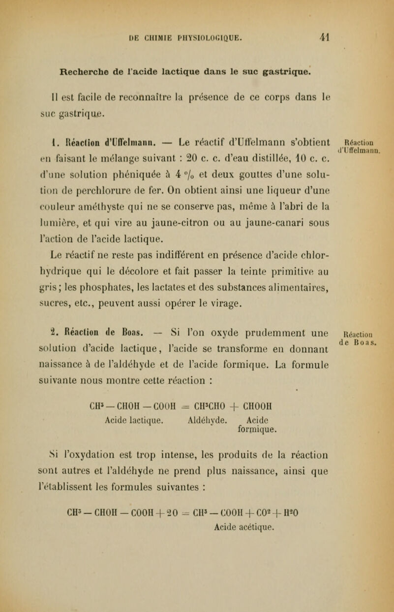 Recherche de l'acide lactique dans le suc gastrique. Il est facile de reconnaître la présence de ce corps dans le suc gastrique. 1. Itéaction d'UiTcliiianii. — Le réactif d'Ulfelmann s'obtient Réaction Il ll'Hlllaill). en faisant Le mélange suivant : 20 c. c. d'eau distillée, 10 c. c. A'wnv solution phéniquée a 4% et deux gouttes d'une solu- tion de perchlorure de fer. On obtient ainsi une liqueur d'une couleur améthyste qui ne se conserve pas, même à l'abri de la lumière, et qui vire au jaune-citron ou au jaune-canari sous l'action de l'acide lactique. Le réactif ne reste pas indifférent en présence d'acide chlor- hydrique qui le décolore et fait passer la teinte primitive au ^ris ; les phosphates, les lactates et des substances alimentaires, sucres, etc., peuvent aussi opérer le virage. i. Réaction «le Boas. — Si l'on oxyde prudemment une Réaction solution d'acide lactique, l'acide se transforme en donnant naissance à de l'aldéhyde et de l'acide formique. La formule suivante nous montre cette réaction : CH* —CH0H-G00H - CH'CHO + CH00H Acide lactique. Aldéhyde. Acide formique. Si l'oxydation est trop intense, les produits de la réaction sont autres et l'aldéhyde ne prend plus naissance, ainsi que l'établissent les formules suivantes : CIP — CHOH — C00H + 20 = CH5 — C00II + CO2 + H«0 Acide acétique.