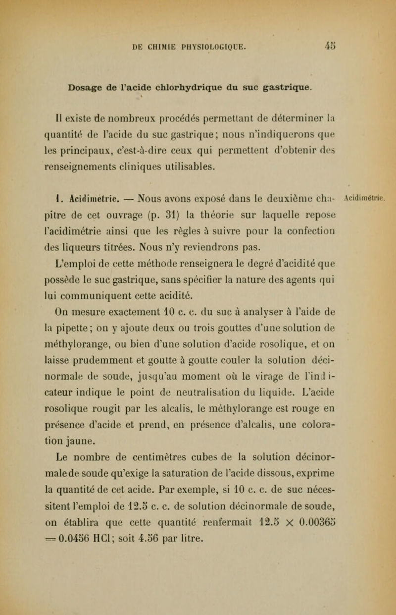 Dosage de l'acide chlorhydrique du suc gastrique. Il existe de nombreux procédés permettant de déterminer la quantité de l'acide du sue gastrique; nous n'indiquerons que les principaux, c'est-à-dire ceux qui permettent d'obtenir des renseignements cliniques utilisables. I. Acidimétrie. — Nous avons exposé dans le deuxième Cha- acidimétrie. pitre de cet ouvrage (p. 31) la théorie sur laquelle repose l'acidimétrie ainsi que les règles à suivre pour la confection des liqueurs titrées. Nous n'y reviendrons pas. L'emploi de cette méthode renseignera le degré d'acidité que possède le suc gastrique, sans spécifier la nature des agents qui lui communiquent cette acidité. On mesure exactement 10 c. c. du suc à analyser à l'aide de la pipette; on y ajoute deux ou trois gouttes d'une solution de méthylorange, ou bien d'une solution d'acide rosolique, et on laisse prudemment et goutte h goutte couler la solution déci- normale de soude, jusqu'au moment où le virage de Tin 1 i- cateur indique le point de neutralisation du liquide. L'acide rosolique rougit par les alcalis, le méthylorange est rouge en présence d'acide et prend, en présence d'alcalis, une colora- tion jaune. Le nombre de centimètres cubes de la solution décinor- malede soude qu'exige la saturation de l'acide dissous, exprime la quantité de cet acide. Par exemple, si 10 c. c. de suc néces- sitent l'emploi de 12.5 c. c. de solution décinormale de soude, on établira que cette quantité renfermait 12.5 x 0.00365 = 0.0456 HC1; soit 4.56 par litre.