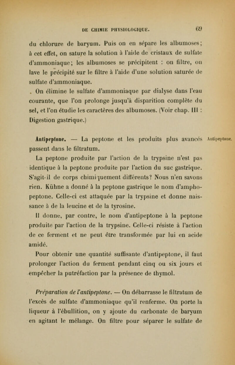 du chlorure de baryum. Puis on en sépare les albumoses; à cet effet, on sature la solution à l'aide de cristaux de sulfate d'ammoniaque; les albumoses se précipitent : on filtre, on lave le précipité sur le filtre a l'aide d'une solution saturée de sulfate d'ammoniaque. . On élimine le sulfate d'ammoniaque par dialyse dans l'eau courante, que l'on prolonge jusqu'à disparition complète du sel, et l'on étudie les caractères des albumoses. (Voir chap. III : Digestion gastrique.) Antiprptone. — La peptone et les produits plus avances Antipeptone. passent dans le filtratum. La peptone produite par l'action de la trypsine n'est p;is identique a la peptone produite par l'action du suc gastrique. S'agit-il de corps chimi jucment différents? Nous n'en savons rien. Kùhne a donné à la peptone gastrique le nom d'ampho- peptone. Celle-ci est attaquée par la trypsine et donne nais- sance à de la leucine et de la tyrosine. Il donne, par contre, le nom d'antipeptone à la peptone produite par l'action de la trypsine. Celle-ci résiste à l'action de ce ferment et ne peut être transformée par lui en acide amidé. Pour obtenir une quantité suffisante d'antipeptone, il faut prolonger l'action du ferment pendant cinq ou six jours et empêcher la putréfaction par la présence de thymol. Préparation del'antipeptone. — On débarrasse le filtratum de l'excès de sulfate d'ammoniaque qu'il renferme. On porte la liqueur à l'ébullition, on y ajoute du carbonate de baryum en agitant le mélange. On filtre pour séparer le sulfate de