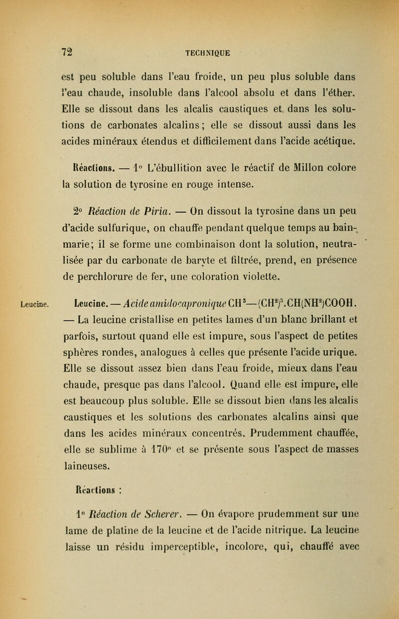 est peu soluble dans l'eau froide, un peu plus soluble dans l'eau chaude, insoluble dans l'alcool absolu et dans l'éther. Elle se dissout dans les alcalis caustiques et, dans les solu- tions de carbonates alcalins ; elle se dissout aussi dans les acides minéraux étendus et difficilement dans l'acide acétique. Réactions. — 1° L'ébullition avec le réactif de Millon colore la solution de tyrosine en rouge intense. 2° Réaction de Piria. — On dissout la tyrosine dans un peu d'acide sulfurique, on chauffe pendant quelque temps au bain- marie; il se forme une combinaison dont la solution, neutra- lisée par du carbonate de baryte et filtrée, prend, en présence de perchlorure de fer, une coloration violette. Leucine. Leucine. — Acide amidocapronique CR*—(CH2f.CH(NH2)C00H. — La leucine cristallise en petites lames d'un blanc brillant et parfois, surtout quand elle est impure, sous l'aspect de petites sphères rondes, analogues à celles que présente l'acide urique. Elle se dissout assez bien dans l'eau froide, mieux dans l'eau chaude, presque pas dans l'alcool. Quand elle est impure, elle est beaucoup plus soluble. Elle se dissout bien dans les alcalis caustiques et les solutions des carbonates alcalins ainsi que dans les acides minéraux concentrés. Prudemment chauffée, elle se sublime à 170° et se présente sous l'aspect de masses laineuses. lirai (ions : 1° Réaction de Scherer. — On évapore prudemment sur une lame de platine de la leucine et de l'acide nitrique. La leucine laisse un résidu imperceptible, incolore, qui, chauffé avec