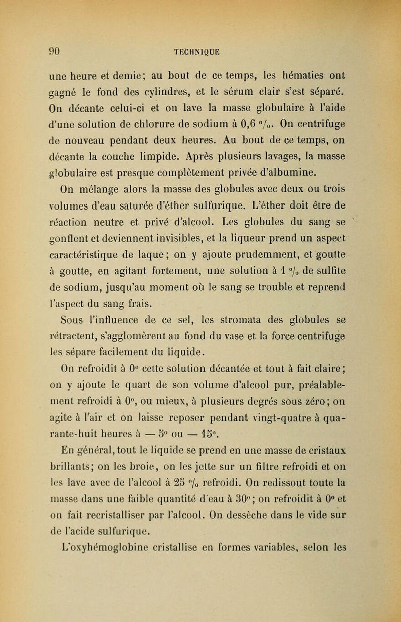 une heure et demie; au bout de ce temps, les hématies ont gagné le fond des cylindres, et le sérum clair s'est séparé. On décante celui-ci et on lave la masse globulaire à l'aide d'une solution de chlorure de sodium à 0,6 %• On centrifuge de nouveau pendant deux heures. Au bout de ce temps, on décante la couche limpide. Après plusieurs lavages, la masse globulaire est presque complètement privée d'albumine. On mélange alors la masse des globules avec deux ou trois volumes d'eau saturée d ether sulfurique. L'éther doit être de réaction neutre et privé d'alcool. Les globules du sang se gonflent et deviennent invisibles, et la liqueur prend un aspect caractéristique de laque; on y ajoute prudemment, et goutte a goutte, en agitant fortement, une solution à 1 °/0 de sulfite de sodium, jusqu'au moment où le sang se trouble et reprend l'aspect du sang frais. Sous l'influence de ce sel, les stromata des globules se rétractent, s'agglomèrent au fond du vase et la force centrifuge les sépare facilement du liquide. On refroidit à 0° cette solution décantée et tout à fait claire; on y ajoute le quart de son volume d'alcool pur, préalable- ment refroidi à 0, ou mieux, à plusieurs degrés sous zéro; on agite à l'air et on laisse reposer pendant vingt-quatre à qua- rante-huit heures à — o° ou — 15°. En général, tout le liquide se prend en une masse de cristaux brillants; on les broie, on les jette sur un filtre refroidi et on les lave avec de l'alcool à 25 °/0 refroidi. On redissout toute la masse dans une faible quantité d'eau à 30°; on refroidit à 0° et on fait recristalliser par l'alcool. On dessèche clans le vide sur de l'acide sulfurique. L'oxyhémoglobine cristallise en formes variables, selon les