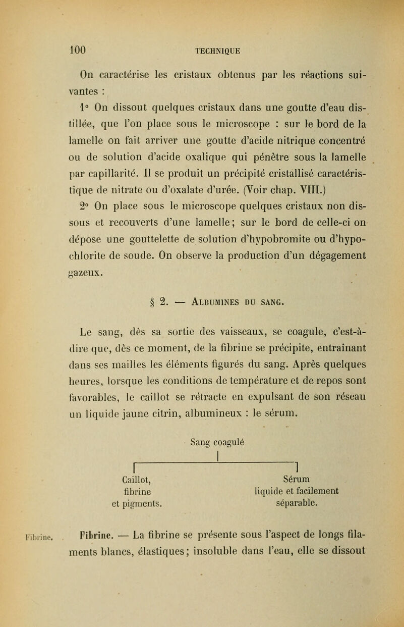 On caractérise les cristaux obtenus par les réactions sui- vantes : 1° On dissout quelques cristaux dans une goutte d'eau dis- tillée, que l'on place sous le microscope : sur le bord de la lamelle on fait arriver une goutte d'acide nitrique concentré ou de solution d'acide oxalique qui pénètre sous la lamelle par capillarité. Il se produit un précipité cristallisé caractéris- tique de nitrate ou d'oxalate d'urée. (Voir chap. VIII.) 2° On place sous le microscope quelques cristaux non dis- sous et recouverts d'une lamelle ; sur le bord de celle-ci on dépose une gouttelette de solution d'hypobromite ou d'hypo- chlorite de soude. On observe la production d'un dégagement gazeux. § 2. — Albumines du sang. Le sang, dès sa sortie des vaisseaux, se coagule, c'est-à- dire que, dès ce moment, de la fibrine se précipite, entraînant dans ses mailles les éléments figurés du sang. Après quelques heures, lorsque les conditions de température et de repos sont favorables, le caillot se rétracte en expulsant de son réseau un liquide jaune citrin, albumineux : le sérum. Sang coagulé I 1 Caillot, Sérum fibrine liquide et facilement et pigments. séparable. Fibrine. Fibrine. — La fibrine se présente sous l'aspect de longs fila- ments blancs, élastiques; insoluble dans l'eau, elle se dissout