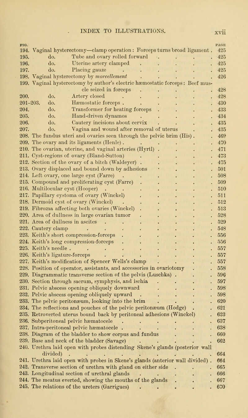 xvn FIG. PAGE 194. Vaginal hysterectomy—clamp operation: Forceps turns broad ligament . 425 195. do. Tube and ovary rolled forward .... 425 19G. do. Uterine artery clamped ..... 425 197. do. Placing gauze ...... 485 198. Vaginal hysterectomy by morcellement ..... 426 199. Vaginal hysterectomy by author's electric haemostatic forceps: Beef mus- cle seized in forceps ..... 428 200. do. Artery closed . . . . . .428 201-203. do. Hemostatic forceps . . . . . .430 204. do. Transformer for heating forceps .... 433 205. do. Hand-driven dynamos ..... 434 206. do. Cautery incisions about cervix .... 435 207. do. Vagina and wound after removal of uterus . . 485 208. The fundus uteri and ovaries seen through the pelvic brim (His). . 469 209. The ovary and its ligaments (Henle) ...... 470 210. The ovarian, uterine, and vaginal arteries (Hyrtl) .... 471 211. Cyst-regions of ovary (Bland-Sutton) ..... 473 212. Section of the ovary of a bitch (Waldeyer) ..... 475 213. Ovary displaced and bound down by adhesions * . . . 501 214. Left ovary, one large cyst (Farre) ...... 508 215. Compound and proliferating cyst (Farre) ..... 509 216. Multilocular cyst (Hooper) . . . . . . .510 217. Papillary cystoma of ovary (Winckel) ..... 511 218. Dermoid cyst of ovary (Winckel) ...... 512 219. Fibroma affecting both ovaries (Winckel) ..... 513 220. Area of dullness in large ovarian tumor ..... 528 221. Area of dullness in ascites ....... 529 223. Cautery clamp ........ 548 223. Keith's short compression-forceps ...... 556 224. Keith's long compression-forceps ...... 556 225. Keith's needle ......... 557 226. Keith's ligature-forceps ....... 557 227. Keith's modification of Spencer Wells's clamp .... 557 228. Position of operator, assistants, and accessories in ovariotomy . . 558 229. Diagrammatic transverse section of the pelvis (Luschka) . . . 596 230. Section through sacrum, symphysis, and ischia .... 597 231. Pelvic abscess opening obliquely downward .... 598 232. Pelvic abscess opening obliquely upward ..... 598 233. The pelvic peritonaeum, looking into the brim .... 620 234. The reflections and pouches of the pelvic peritonaeum (Hodge) . . 621 235. Retroverted uterus bound back by peritoneal adhesions (Winckel) . 623 236. Subperitoneal pelvic hsematocele ...... 637 237. Intra-peritoneal pelvic haematocele ...... 638 238. Diagram of the bladder to show corpus and fundus . . . 660 230. Base and neck of the bladder (Savage) ..... 663 240. Urethra laid open with probes distending Skene's glands (posterior wall divided) ......... 664 241. Urethra laid open with probes in Skene's glands (anterior wall divided) . 664 242. Transverse section of urethra with gland on either side . . . 665 243. Longitudinal section of urethral glands ..... 666 244. The meatus everted, showing the mouths of the glands . . . 667 245. The relations of the ureters (Garrigues) ..... 670