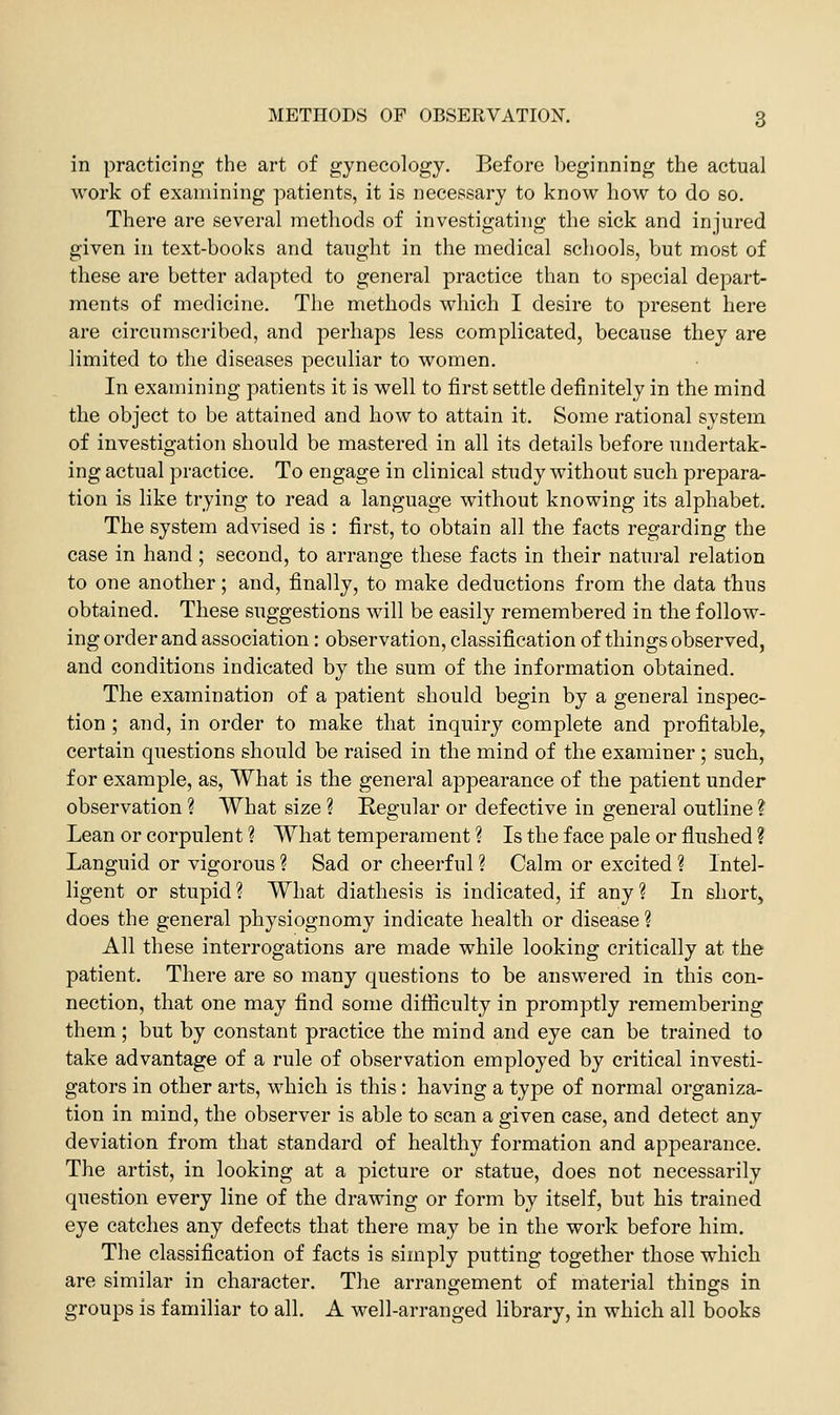 in practicing the art of gynecology. Before beginning the actual work of examining patients, it is necessary to know how to do so. There are several methods of investigating the sick and injured given in text-books and taught in the medical schools, but most of these are better adapted to general practice than to special depart- ments of medicine. The methods which I desire to present here are circumscribed, and perhaps less complicated, because they are limited to the diseases peculiar to women. In examining patients it is well to first settle definitely in the mind the object to be attained and how to attain it. Some rational system of investigation should be mastered in all its details before undertak- ing actual practice. To engage in clinical study without such prepara- tion is like trying to read a language without knowing its alphabet. The system advised is : first, to obtain all the facts regarding the case in hand; second, to arrange these facts in their natural relation to one another; and, finally, to make deductions from the data thus obtained. These suggestions will be easily remembered in the follow- ing order and association: observation, classification of things observed, and conditions indicated by the sum of the information obtained. The examination of a patient should begin by a general inspec- tion ; and, in order to make that inquiry complete and profitable,, certain questions should be raised in the mind of the examiner; such, for example, as. What is the general appearance of the patient under observation ? What size ? Regular or defective in general outline ? Lean or corpulent ? What temperament ? Is the face pale or flushed ? Languid or vigorous ? Sad or cheerful ? Calm or excited ? Intel- ligent or stupid ? What diathesis is indicated, if any ? In short,^ does the general physiognomy indicate health or disease ? All these interrogations are made while looking critically at the patient. There are so many questions to be answered in this con- nection, that one may find some difiiculty in promptly remembering them; but by constant practice the mind and eye can be trained to take advantage of a rule of observation employed by critical investi- gators in other arts, which is this : having a type of normal organiza- tion in mind, the observer is able to scan a given case, and detect any deviation from that standard of healthy formation and appearance. The artist, in looking at a picture or statue, does not necessarily question every line of the drawing or form by itself, but his trained eye catches any defects that there may be in the work before him. The classification of facts is simply putting together those which are similar in character. The arrangement of material things in groups is familiar to all. A well-arranged library, in which all books