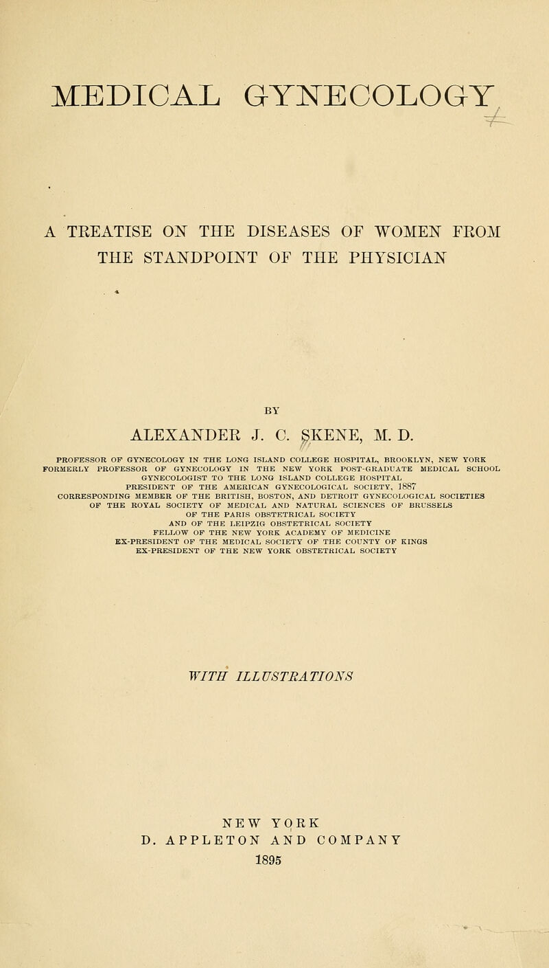 MEDICAL GYNECOLOGY A TEEATISE ON THE DISEASES OF WOMEN FROM THE STANDPOINT OF THE PHYSICIAN BY ALEXANDER J. C. ^KENE, M. D. PROFESSOR OF GYNECOLOGY IN THE LONG ISLAND COLLEGE HOSPITAL, BROOKLYN, NEW YORK FORMERLY PROFESSOR OF GYNECOLOGY IN THE NEW YORK POST-GRADUATE MEDICAL SCHOOL GYNECOLOGIST TO THE LONG ISLAND COLLEGE HOSPITAL PRESIDENT OF THE AMERICAN GYNECOLOGICAL SOCIETY, 1887 CORRESPONDING MEMBER OF THE BRITISH, BOSTON, AND DETROIT GYNECOLOGICAL SOCIETIES OP THE ROYAL SOCIETY OF MEDICAL AND NATURAL SCIENCES OF BRUSSELS OF THE PARIS OBSTETRICAL SOCIETY AND OF THE LEIPZIG OBSTETRICAL SOCIETY FELLOW OF THE NEW YORK ACADEMY OF MEDICINE EX-PRESIDENT OF THE MEDICAL SOCIETY OF THE COUNTY OF KINGS EX-PRESIDENT OF THE NEW YORK OBSTETRICAL SOCIETY WITH ILLUSTRATIONS NEW YORK D. APPLETON AND COMPANY 1895