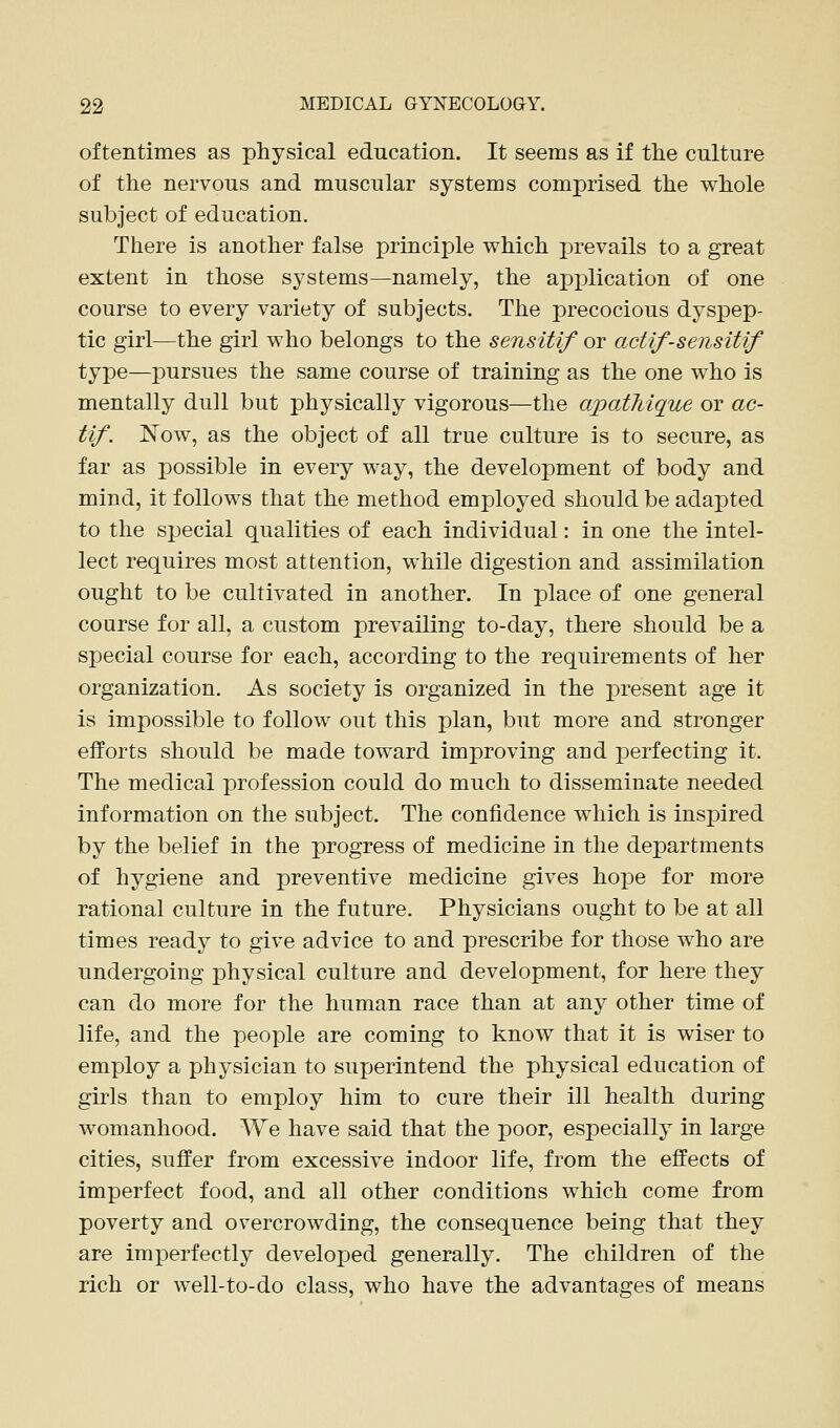 oftentimes as physical education. It seems as if tlie culture of the nervous and muscular systems comprised the whole subject of education. There is another false principle which prevails to a great extent in those systems—namely, the ap]olication of one course to every variety of subjects. The precocious dyspep- tic girl—the girl who belongs to the sensitif or actif-sensitif type—pursues the same course of training as the one who is mentally dull but physically vigorous—the apatJdque or ac- tif. Now, as the object of all true culture is to secure, as far as possible in every way, the development of body and mind, it follows that the method employed should be adapted to the special qualities of each individual: in one the intel- lect requires most attention, while digestion and assimilation ought to be cultivated in another. In place of one general course for all, a custom prevailing to-day, there should be a special course for each, according to the requirements of her organization. As society is organized in the j)resent age it is impossible to follow out this plan, but more and stronger efforts should be made toward improving and perfecting it. The medical profession could do much to disseminate needed information on the subject. The confidence which is inspired by the belief in the progress of medicine in the departments of hygiene and preventive medicine gives hope for more rational culture in the future. Physicians ought to be at all times ready to give advice to and prescribe for those who are undergoing physical culture and development, for here they can do more for the human race than at any other time of life, and the people are coming to know that it is wiser to employ a physician to superintend the physical education of girls than to employ him to cure their ill health during womanhood. We have said that the poor, especially in large cities, suffer from excessive indoor life, from the effects of imperfect food, and all other conditions which come from poverty and overcrowding, the consequence being that they are imperfectly developed generally. The children of the rich or well-to-do class, who have the advantages of means