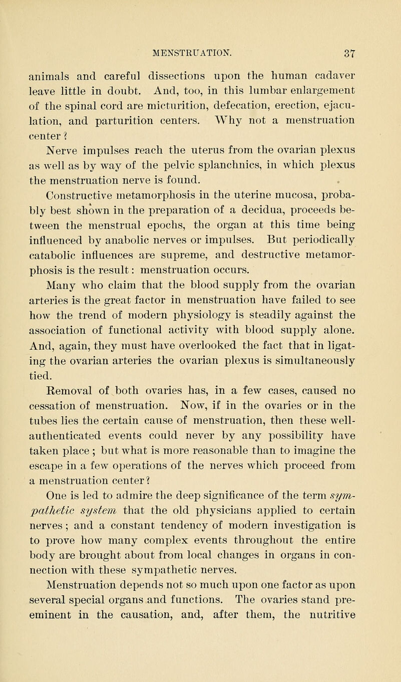 animals and careful dissections upon the human cadaver leave little in doubt. And, too, in this lumbar enlargement of the spinal cord are micturition, defecation, erection, ejacu- lation, and parturition centers. Why not a menstruation center ? Nerve impulses reach the uterus from the ovarian plexus as well as by way of the pelvic splanchnics, in which plexus the menstruation nerve is found. Constructive metamorphosis in the uterine mucosa, proba- bly best shown in the preparation of a decidua, proceeds be- tween the menstrual epochs, the organ at this time being influenced by anabolic nerves or impulses. But periodically catabolic influences are supreme, and destructive metamor- phosis is the result: menstruation occurs. Many who claim that the blood supply from the ovarian arteries is the great factor in menstruation have failed to see how the trend of modern physiology is steadily against the association of functional activity with blood supply alone. And, again, they must have overlooked the fact that in ligat- ing the ovarian arteries the ovarian plexus is simultaneously tied. Removal of both ovaries has, in a few cases, caused no cessation of menstruation. Now, if in the ovaries or in the tubes lies the certain cause of menstruation, then these well- authenticated events could never by any possibility have taken place ; but what is more reasonable than to imagine the escape in a few operations of the nerves which proceed from a menstruation center ? One is led to admire the deep significance of the term syrri- pathetic system that the old physicians applied to certain nerves; and a constant tendency of modern investigation is to prove how many complex events throughout the entire body are brought about from local changes in organs in con- nection with these sympathetic nerves. Menstruation depends not so much upon one factor as upon several special organs and functions. The ovaries stand pre- eminent in the causation, and, after them, the nutritive