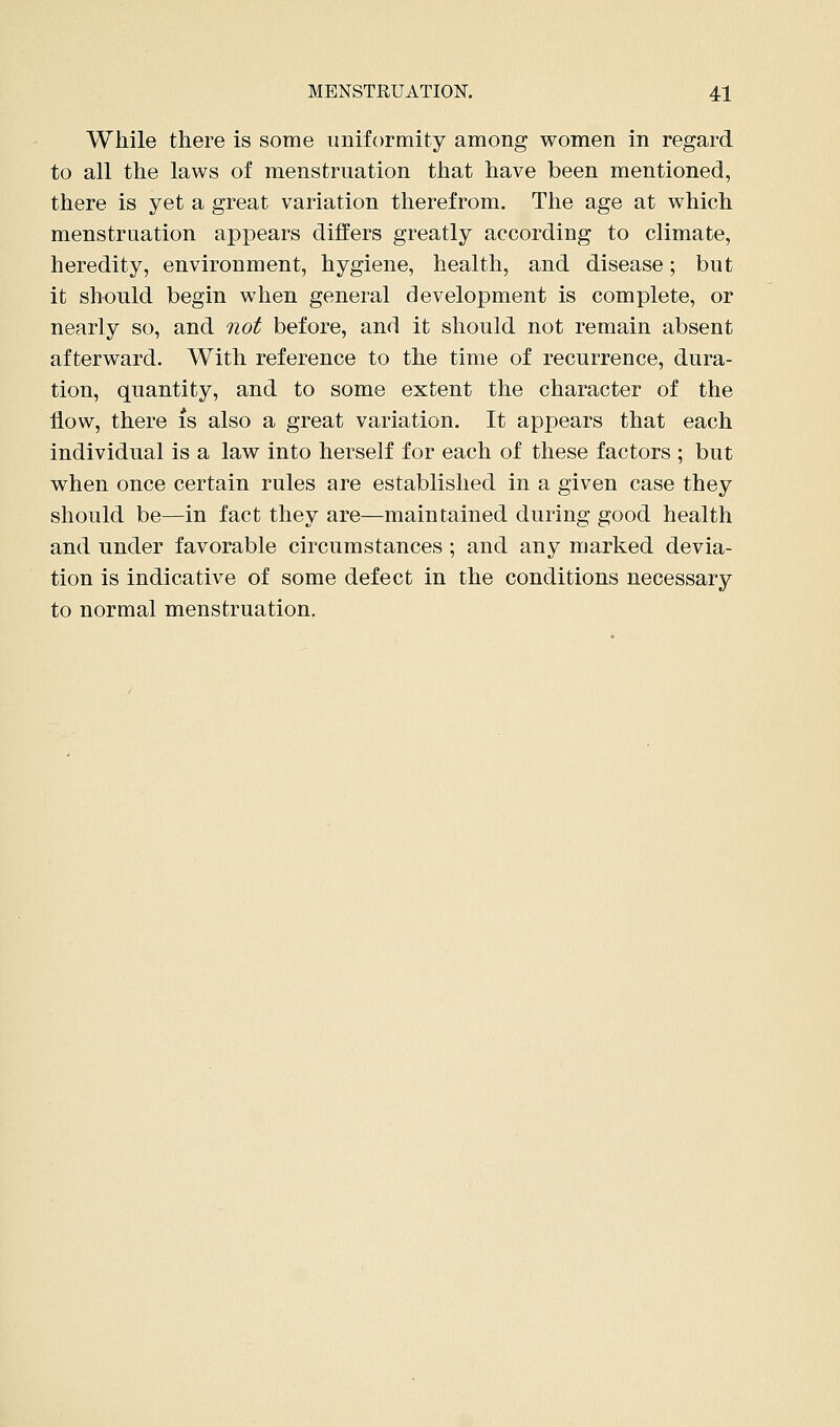 While there is some uniformity among women in regard to all the laws of menstruation that have been mentioned, there is yet a great variation therefrom. The age at which menstruation appears differs greatly according to climate, heredity, environment, hygiene, health, and disease; but it should begin when general development is complete, or nearly so, and not before, and it should not remain absent afterward. With reference to the time of recurrence, dura- tion, quantity, and to some extent the character of the flow, there is also a great variation. It appears that each individual is a law into herself for each of these factors ; but when once certain rules are established in a given case they should be—in fact they are—maintained during good health and under favorable circumstances ; and any marked devia- tion is indicative of some defect in the conditions necessary to normal menstruation,