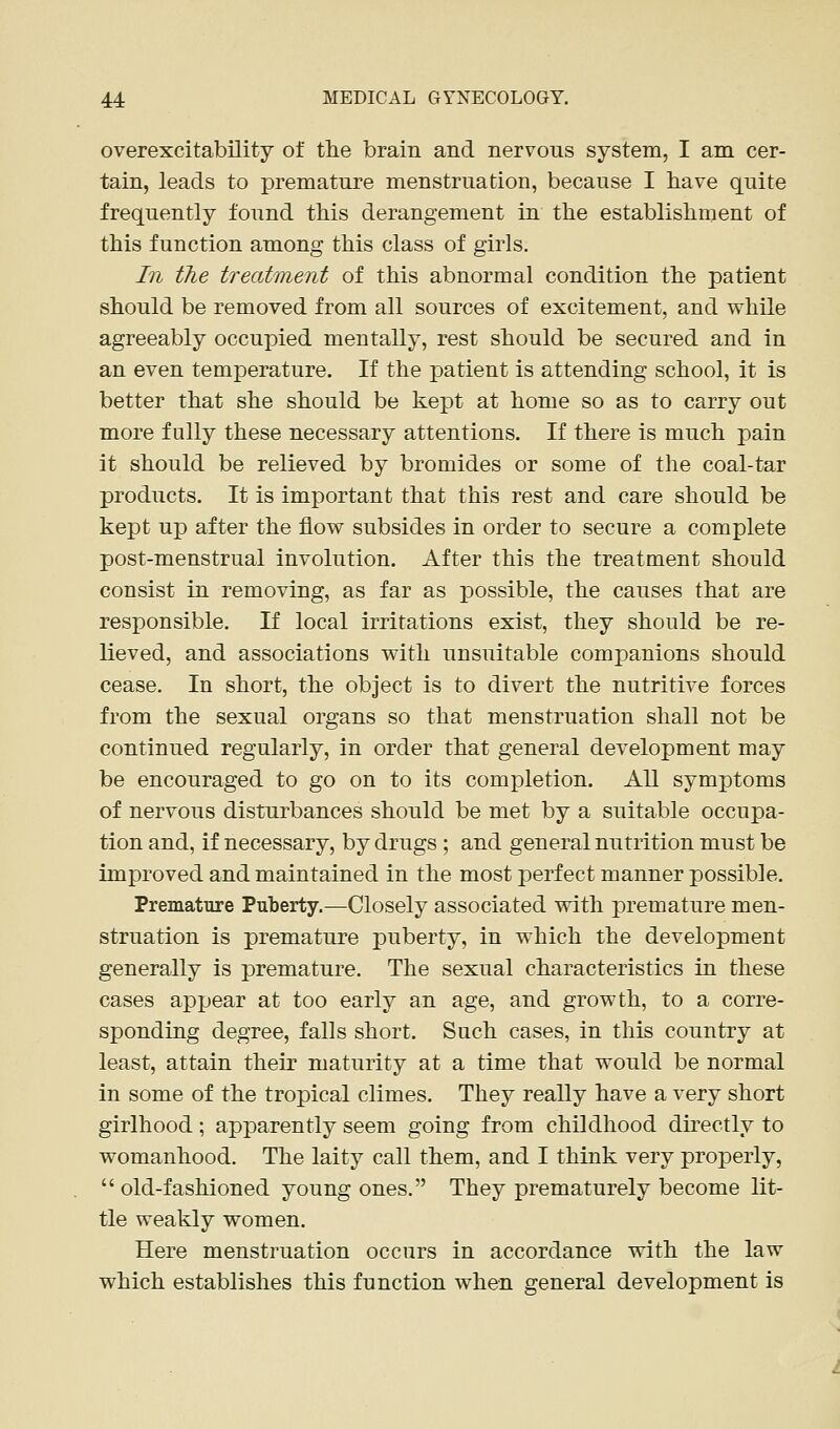 overexcitability of the brain and nervous system, I am cer- tain, leads to premature menstruation, because I have quite frequently found this derangement in the establishment of this function among this class of girls. In the treatment of this abnormal condition the patient should be removed from all sources of excitement, and while agreeably occupied mentally, rest should be secured and in an even temperature. If the patient is attending school, it is better that she should be kept at home so as to carry out more fully these necessary attentions. If there is much pain it should be relieved by bromides or some of the coal-tar products. It is important that this rest and care should be kept up after the flow subsides in order to secure a complete post-menstrual involution. After this the treatment should consist in removing, as far as possible, the causes that are responsible. If local irritations exist, they should be re- lieved, and associations with unsuitable companions should cease. In short, the object is to divert the nutritive forces from the sexual organs so that menstruation shall not be continued regularly, in order that general development may be encouraged to go on to its completion. All symptoms of nervous disturbances should be met by a suitable occupa- tion and, if necessary, by drugs ; and general nutrition must be improved and maintained in the most perfect manner possible. Premature Puberty.—Closely associated with premature men- struation is premature puberty, in which the development generally is premature. The sexual characteristics in these cases appear at too early an age, and growth, to a corre- sponding degree, falls short. Such cases, in this country at least, attain their maturity at a time that would be normal in some of the tropical climes. They really have a very short girlhood; apparently seem going from childhood directly to womanhood. The laity call them, and I think very properly,  old-fashioned young ones. They prematurely become lit- tle weakly women. Here menstruation occurs in accordance with the law which establishes this function when general development is